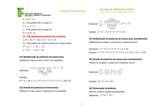 Apostila de Matemática Básica
                                               Campus Sertãozinho                 Prof. Msc. Luiz Carlos Leal Junior


    A1 = A; 21 = 2                                                                        6 vezes
                                                                                     
                                                                                  6
    b) Toda potência de 1 é igual a 1:                                         5     5*5*5*5*5*5
                                                                    Realmente:     =               = 56 - 4 = 52
                                                                                 4     5 * 55 * 5
                                                                                             *
    1² = 1; 1³ = 1                                                             5         
                                                                                             4 vezes
    c) Toda potência de 0 é igual a 0:
                                                                    Exemplo: 37 : 33 = 34 = 3 * 3 * 3 * 3 = 81
    0² = 0; 0³ = 0
    d) Toda potência de expoente par é positiva:
                                                                    24) Multiplicação de potências de mesmo grau (semelhantes)
    (- 2)4 = 16; 24 = 16; (- 3)² = 9; 3² = 9
                                                                    Multiplicam-se as bases e conserva-se o expoente comum.
    e) Toda potência de expoente ímpar tem o sinal da base:
    3³ = 27 ; (- 3)³ = - 27
                                                                    Realmente: 2² * 7² = 2 * 2 * 7 * 7 = (2 * 7)²
    25 = 32 ; (- 2)5 = - 32
                                                                    Exemplo: 3³ * 5³ = 3 * 3 * 3 * 5 * 5 * 5 = (3 * 5)³ = 15³ = 3 375

22) Multiplicação de potências de mesma base
                                                                    25) Divisão de potências de mesmo grau (semelhantes)
Mantém-se a base comum e soma-se os expoentes.
                                                                    Dividem-se as bases e conserva-se o expoente comum.

           2³ * 2² = 2 ** 2 * 2 * 2 = 2 3 + 2 = 2 5
                      2 
                                                                                                            2
Realmente:
                     vezesvezes
                      3  2                                                    22       2*2 2 2       2
                                                                   Realmente:        =      = * =      
                           5 vezes                                               72       7*7 7 7       7
Exemplo:
5² * 57 = 59 = 5 * 5 * 5 * 5 * 5 * 5 * 5 * 5 * 5 = 1 953 125        Exemplo: 8³ : 2³ = 4³ = 64


23) Divisão de potências de mesma base                              26) Potenciação de potência
Mantém-se a base comum e diminuem-se os expoentes.                  Eleva-se a base ao produto dos expoentes.
                                                                                 3 2  3∗2 6.
                                                                    Realmente: 2  =2 =2



                                                               1
 