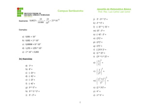 Apostila de Matemática Básica
                                               Campus Sertãozinho         Prof. Msc. Luiz Carlos Leal Junior


                          25    25                                  j) 34 : 3² * 35 =
Realmente: 0,0025 =           =     = 25 * 10 - 4
                        10 000 10 4
                                                                    k) 24 * 54 =
                                                                    l) (- 3)5 * (- 5)5 =
Exemplos:
                                                                    m) 153 : 33 =
                                                                    n) (- 4)6 : 26 =
   a) 0,001 = 10   -3

                                                                    o) (3³)2 =
   b) 0,002 = 2 * 10    -3

                                                                    p) (2³)5 =
   c) 0,00008 = 8 * 10       -5

                                                                    q) (33)2 =
   d) 1,255 = 1255 * 10           -3

                                                                    r)   [ (3³)² ]² =
   e) 2 * 10 = 0,002
             -3
                                                                    s) (2 * 3)³ =
                                                                    t) (3² * 5 * 2)4 =
31) Exercícios
                                                                             5
                                                                    u)   =
                                                                         5
                                                                        
       a) 1³ =
                                                                        3

       b) 04 =                                                                   3
                                                                        2 
                                                                    v) 
                                                                        4 =
                                                                           
       c) (- 2)³ =                                                     3 
       d) (- 4)³ =
                                                                                    2
       e) (- 2)4 =                                                      2 2 * 33 
                                                                    w)            =
                                                                        53 
       f) (- 4)4 =                                                               
       g) 2³ * 25 =                                                 x) (2 * 3²)0 =
       h) 3² * 3 * 35 =                                             y) 4-2 =
       i) 35 : 34 =                                                 z) 2 * 3-1 =


                                                              1
 