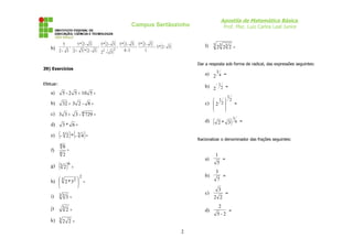 Apostila de Matemática Básica
                                                                 Campus Sertãozinho                                Prof. Msc. Luiz Carlos Leal Junior


             5                    (
                             5* 2 - 3   )     (
                                            5* 2 - 3   )     (    )    (
                                                           5* 2 - 3 5* 2 - 3 )   (        )          l)   3 3 3
                                                                                                           2 2 2 =
    b) 2 + 3 = ( 2 + 3 ) * ( 2 - 3 ) = 2         =                 =         = 5* 2 - 3
                                      2 - ( 3)
                                               2             4-3        1


                                                                                                  Dar a resposta sob forma de radical, das expressões seguintes:
39) Exercícios
                                                                                                     a) 2 3 4 =
Efetuar:
                                                                                                     b) 2 − 1 2 =
    a)       5 - 2 5 + 10 5 =
                                                                                                                          1
                                                                                                         1  2
    b)       32 + 3 2 - 8 =                                                                          c)  2 2 
                                                                                                             
                                                                                                                =
                                                                                                             
    c) 3 3 +                3 - 4 729 =

    d)       3* 6 =
                                                                                                     d)   (   2* 3 6 =        )1
    e)     (- 3 2 ) * (- 3 4 ) =                                                                  Racionalizar o denominador das frações seguintes:
           48
    f)           =
           42
                                                                                                              1
                                                                                                     a)               =
    g)     (3 2 )   6
                        =
                                                                                                              5
                                                                                                              3
                              2                                                                      b)               =
    h)  3 2 * 3 2  =
                  
                                                                                                              7
                  
                                                                                                                  3
           33                                                                                        c)               =
    i)        3=                                                                                          2 2

    j)       32 =                                                                                                 2
                                                                                                     d)                   =
                                                                                                              5-2
    k) 3 2 2 =

                                                                                              2
 