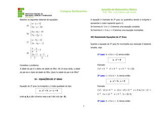 Apostila de Matemática Básica
                                                 Campus Sertãozinho                         Prof. Msc. Luiz Carlos Leal Junior


Resolver os seguintes sistemas de equações:                                    A equação é chamada de 2º grau ou quadrática devido à incógnita x

            x + y = 12                                                        apresentar o maior expoente igual a 2.
        a)                                                                    Se tivermos b ≠ 0 e c ≠ 0 teremos uma equação completa.
            3x + y = 24
                                                                               Se tivermos b = 0 ou c = 0 teremos uma equação incompleta.
            5x + 6 y = 19
        b) 
            7x + 2y = 1
                                                                               49) Resolvendo Equações de 2º Grau
            x + 5 y = 12
        c) 
            3x − 4 y = − 2                                                    Quando a equação de 2º grau for incompleta sua resolução é bastante
                                                                               simples, veja:
           x y
           4+ 5= 2
           
        d) 
            2x + 1 − y − 3 = 2                                                        1º caso: b = 0 e c = 0; temos então:
            3
                       2
                                                                                                        a . x² = 0

Considere o problema:                                                                  Exemplo:

A idade do pai é o dobro da idade do filho. Há 10 anos atrás, a idade                  3 x² = 0 ⇒ x² = 0 ⇒ x = 0 ⇒ S = {0}
do pai era o triplo da idade do filho. Qual é a idade do pai e do filho?
                                                                                       2º caso: c = 0 e b ≠ 0; temos então:
                  IX – EQUAÇÕES DO 2º GRAU
                                                                                                     a . x² + b . x = 0

Equação do 2º grau na incógnita x, é toda igualdade do tipo:                           Exemplo:

                        a . x² + b . x + c = 0                                         3 x² - 12 x = 0 ⇒ x . (3 x – 12) = 0 ⇒ x = 0 ou 3 x – 12 =

                                                                                       0 ⇒ 3 x = 12 ⇒ x = 4 ⇒ S = {0; 4}
onde a, b, c são números reais e a é não nulo (a ≠ 0).

                                                                                       3º caso: b = 0 e c ≠ 0; temos então:

                                                                           3
 