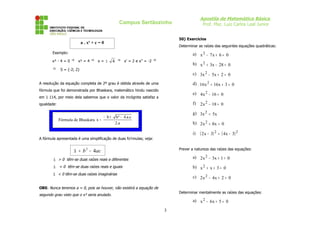 Apostila de Matemática Básica
                                                   Campus Sertãozinho                      Prof. Msc. Luiz Carlos Leal Junior


                                                                              50) Exercícios
                            a . x² + c = 0
                                                                              Determinar as raízes das seguintes equações quadráticas:
       Exemplo:                                                                      a) x 2 − 7 x + 6 = 0
       x² - 4 = 0 ⇒     x² = 4 ⇒      x= ±      4 ⇒ x’ = 2 e x’’ = -2 ⇒
                                                                                     b) x 2 + 3x − 28 = 0
       ⇒      S = {-2; 2}
                                                                                     c) 3x 2 − 5x + 2 = 0

A resolução da equação completa de 2º grau é obtida através de uma                   d) 16 x 2 + 16 x + 3 = 0
fórmula que foi demonstrada por Bhaskara, matemático hindu nascido
                                                                                     e) 4 x 2 − 16 = 0
em 1 114, por meio dela sabemos que o valor da incógnita satisfaz a
igualdade:                                                                           f) 2 x 2 − 18 = 0

                                                                                     g) 3x 2 = 5x
                                         − b±    b ² − 4.a.c
             Fórmula de Bhaskara x =
                                                 2.a                                 h) 2 x 2 + 8x = 0

                                                                                     i)   ( 2x − 3) 2 = ( 4x − 3) 2
A fórmula apresentada é uma simplificação de duas fo’rmulas; veja:

                                                                              Prever a natureza das raízes das equações:
                     ∆ = b 2 − 4ac
                                                                                     a) 2 x 2 − 3x + 1 = 0
        ∆ > 0 têm-se duas raízes reais e diferentes
        ∆ = 0 têm-se duas raízes reais e iguais                                      b) x 2 + x + 3 = 0
        ∆ < 0 têm-se duas raízes imaginárias
                                                                                     c) 2 x 2 − 4 x + 2 = 0

OBS: Nunca teremos a = 0, pois se houver, não existirá a equação de
                                                                              Determinar mentalmente as raízes das equações:
segundo grau visto que o x² seria anulado.
                                                                                     a) x 2 − 6 x + 5 = 0

                                                                          3
 