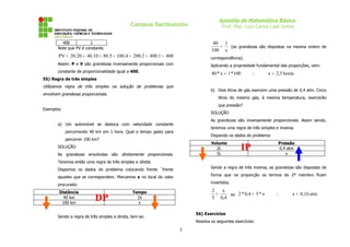 Apostila de Matemática Básica
                                              Campus Sertãozinho                    Prof. Msc. Luiz Carlos Leal Junior


         400           1                                                        40 1
       Note que PV é constante.                                                   =  (as grandezas são dispostas na mesma ordem de
                                                                               100 x
        PV = 20.20 = 40.10 = 80.5 = 100.4 = 200.2 = 400.1 = 400                correspondência).
       Assim: P e V são grandezas inversamente proporcionais com               Aplicando a propriedade fundamental das proporções, vem:
       constante de proporcionalidade igual a 400.                             40 * x = 1 *100        ∴      x = 2,5 horas
55) Regra de três simples
Utilizamos regra de três simples na solução de problemas que
                                                                               b) Dois litros de gás exercem uma pressão de 0,4 atm. Cinco
envolvem grandezas proporcionais.
                                                                                   litros do mesmo gás, à mesma temperatura, exercerão
                                                                                   que pressão?
Exemplos:
                                                                               SOLUÇÃO
                                                                               As grandezas são inversamente proporcionais. Assim sendo,
       a) Um automóvel se desloca com velocidade constante
                                                                               teremos uma regra de três simples e inversa.
            percorrendo 40 km em 1 hora. Qual o tempo gasto para
                                                                               Dispondo os dados do problema:
            percorrer 100 km?
                                                                               Volume                             Pressão
       SOLUÇÃO                                                                   2L
                                                                                 5L
                                                                                                 IP               0,4 atm
                                                                                                                     x
       As grandezas envolvidas são diretamente proporcionais.
       Teremos então uma regra de três simples e direta.
       Dispomos os dados do problema colocando frente `frente                  Sendo a regra de três inversa, as grandezas são dispostas de

       aqueles que se correspondem. Marcamos x no local do valor               forma que na proporção os termos do 2º membro ficam

       procurado:                                                              invertidos.

        Distância                              Tempo                           2   x
                                                                                 =   ou 2 * 0,4 = 5 * x          ∴        x = 0,16 atm
          40 km
         100 km
                           DP                    1h
                                                  x
                                                                               5 0,4


                                                                       56) Exercícios
       Sendo a regra de três simples e direta, tem-se:
                                                                       Resolva os seguintes exercícios:

                                                                   3
 