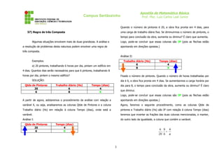 Apostila de Matemática Básica
                                                   Campus Sertãozinho                             Prof. Msc. Luiz Carlos Leal Junior


                                                                                 Quando o número de pintores é 20, a obra fica pronta em 4 dias, para
    57) Regra de três Composta                                                   uma carga de trabalho diária fixa. Se diminuirmos o número de pintores, o
                                                                                 tempo para conclusão da obra, aumenta ou diminui? É claro que aumenta.
        Algumas situações envolvem mais de duas grandezas. A análise e           Logo, pode-se concluir que essas colunas são IP (pois as flechas estão
a resolução de problemas desta natureza podem envolver uma regra de              apontando em direções opostas.)
três composta.
                                                                                 Análise II:
        Exemplos:                                                                  Trabalho diário (Hs)          Tempo (dias)
                                                                                            6                        4
        a) 20 pintores, trabalhando 6 horas por dia, pintam um edifício em
                                                                                            8                        X
4 dias. Quantos dias serão necessários para que 6 pintores, trabalhando 8
horas por dia, pintem o mesmo edifício?                                          Fixado o número de pintores. Quando o número de horas trabalhadas por
        SOLUÇÃO:                                                                 dia é 6, a obra fica pronta em 4 dias. Se aumentarmos a carga horária por
  Qtde de Pintores         Trabalho diário (Hs)           Tempo (dias)           dia para 8, o tempo para conclusão da obra, aumenta ou diminui? É claro
        20                          6                         4
                                                                                 que diminui.
         6                          8                         X
                                                                                 Logo, pode-se concluir que essas colunas são IP (pois as flechas estão
A partir de agora, adotaremos o procedimento da análise com relação a            apontando em direções opostas.)
variável X, ou seja, analisaremos as colunas Qtde de Pintores e a coluna         Agora, faremos o seguinte procedimento, como as colunas Qtde de
Trabalho diário (Hs) em relação à coluna Tempo (dias), onde está a               pintores e Trabalho diário (Hs) são IP com relação à coluna Tempo (dias)
variável.                                                                        teremos que inverter as frações das duas colunas mencionadas, e manter,
Análise I:                                                                       do outro lado da igualdade, a coluna que contém a variável.
  Qtde de Pintores         Tempo (dias)
        20                     4
                                                                                                                6 8 4
         6                     X                                                                                  . =
                                                                                                                20 6 x



                                                                             3
 
