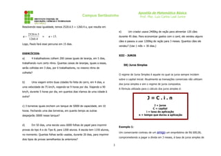 Apostila de Matemática Básica
                                                    Campus Sertãozinho                           Prof. Msc. Luiz Carlos Leal Junior


Resolvendo essa igualdade, temos 2520.6.5 = 1260.4.x, que resulta em
                                                                                e)      Um criador usava 2400kg de ração para alimentar 120 cães
   2520.6.5
x=          ⇒          x = 15.                                                  durante 45 dias. Para economizar gastos com o canil, ele vendeu alguns
    1260.4
                                                                                cães e passou a usar 1200kg de ração para 3 meses. Quantos cães ele
Logo, Paulo fará esse percurso em 15 dias.
                                                                                vendeu? (Use 1 mês = 30 dias.)

EXERCÍCIOS:
                                                                                XIII - JUROS
a)       4 trabalhadores colhem 200 caixas iguais de laranja, em 5 dias,
trabalhando num certo ritmo. Quantas caixas de laranjas, iguais a essas,
                                                                                     58) Juros Simples
serão colhidas em 3 dias, por 6 trabalhadores, no mesmo ritmo de
colheita?
                                                                                O regime de Juros Simples é aquele no qual os juros sempre incidem
                                                                                sobre o capital inicial. Atualmente as transações comerciais não utilizam
b)       Uma viagem entre duas cidades foi feita de carro, em 4 dias, a
                                                                                dos juros simples e sim o regime de juros compostos.
uma velocidade de 75 km/h, viajando-se 9 horas por dia. Viajando a 90
                                                                                A fórmula utilizada para o cálculo dos juros simples é:
km/h, durante 5 horas por dia, em quantos dias iríamos de uma cidade à
outra?
                                                                                                        J=C.i.n
c) 3 torneiras iguais enchem um tanque de 5000l de capacidade, em 10                                          J = juros
                                                                                                             C = capital
horas. Fechando uma das torneiras, em quanto tempo as outras                                           i = taxa da aplicação
despejarão 3000l nesse tanque?                                                                   n = tempo que durou a aplicação


d)       Em 50 dias, uma escola usou 6000 folhas de papel para imprimir
                                                                                Exemplo 1:
provas do tipo A e do Tipo B, para 1200 alunos. A escola tem 1150 alunos,
                                                                                Um comerciante contraiu de um amigo um empréstimo de R$ 600,00,
no momento. Quantas folhas serão usadas, durante 20 dias, para imprimir
                                                                                comprometendo a pagar a dívida em 3 meses, á taxa de juros simples de
dois tipos de provas semelhantes às anteriores?

                                                                            3
 
