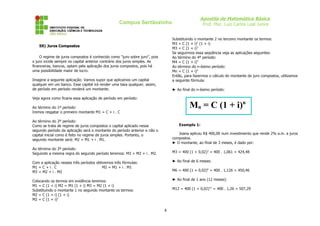 Apostila de Matemática Básica
                                                  Campus Sertãozinho                            Prof. Msc. Luiz Carlos Leal Junior


                                                                               Substituindo o montante 2 no terceiro montante os termos:
                                                                               M3 = C (1 + i)2 (1 + i)
   59) Juros Compostos
                                                                               M3 = C (1 + i)3
                                                                               Se seguirmos essa seqüência veja as aplicações seguintes:
    O regime de juros compostos é conhecido como “juro sobre juro”, pois       Ao término do 4º período:
o juro incide sempre no capital anterior contrário dos juros simples. As       M4 = C (1 + i)4
financeiras, bancos, optam pela aplicação dos juros compostos, pois há         Ao término do n-ésimo período:
uma possibilidade maior de lucro.                                              Mn = C (1 + i)n
                                                                               Então, para fazermos o cálculo do montante do juro compostos, utilizamos
Imagine a seguinte aplicação: Vamos supor que aplicamos um capital             a seguinte fórmula:
qualquer em um banco. Esse capital irá render uma taxa qualquer, assim,
de período em período renderá um montante.                                     ► Ao final do n-ésimo período:

Veja agora como ficaria essa aplicação de período em período:

Ao término do 1º período:                                                               Mn = C (1 + i)n
Iremos resgatar o primeiro montante M1 = C + i . C

Ao término do 2º período:
Como se trata de regime de juros compostos o capital aplicado nesse               Exemplo 1:
segundo período da aplicação será o montante do período anterior e não o
capital inicial como é feito no regime de juros simples. Portanto, o              Joana aplicou R$ 400,00 num investimento que rende 2% a.m. a juros
segundo montante será: M2 = M1 + i . M1.                                       compostos.
                                                                               ► O montante, ao final de 3 meses, é dado por:
Ao término do 3º período:
Seguindo a mesma regra do segundo período teremos: M3 = M2 + i . M2.           M3 = 400 (1 + 0,02)3 = 400 . 1,061 = 424,48

Com a aplicação nesses três períodos obtivemos três fórmulas:                  ► Ao final de 6 meses:
M1 = C + i . C                          M2 = M1 + i . M1
M3 = M2 + i . M2                                                               M6 = 400 (1 + 0,02)6 = 400 . 1,126 = 450,46

Colocando os termos em evidência teremos:                                      ► Ao final de 1 ano (12 meses):
M1 = C (1 + i) M2 = M1 (1 + i) M3 = M2 (1 + i)
Substituindo o montante 1 no segundo montante os termos:                       M12 = 400 (1 + 0,02)12 = 400 . 1,26 = 507,29
M2 = C (1 + i) (1 + i)
M2 = C (1 + i)2

                                                                           4
 