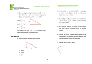 Apostila de Matemática Básica
                                                  Campus Sertãozinho     Prof. Msc. Luiz Carlos Leal Junior


                                                                        b) Um ângulo de um triângulo mede 30º e o cateto que
          c) Em um triângulo retângulo os lados valem 3 m, 4 m e              se opõe a este ângulo vale 5 cm. Calcular a
                 5 m. Determine o seno, o co-seno e a tangente do             hipotenusa e o outro cateto.
                 ângulo formado entre o lado de 3 m e o de 5 m.

                                        θ
                                                                        c) Num triângulo retângulo a hipotenusa mede 3 cm e
                   4
          sen θ = = 0,8                            5m                         um dos ângulos agudos vale 45º. Calcular a medida
                   5               3m
                                                                              comum dos catetos.
                  3
          cos θ = = 0,6
                  5                               4m

                 4                                                      d) Num triângulo retângulo, as medidas dos dois catetos
          tg θ = = 1, 3
                 3                                                            são iguais. Calcular a medida comum dos ângulos
          Todo triângulo de lado 3, 4 e 5, ou múltiplos destes                agudos.
          valores, é denominado Triângulo Pitagórico.
                                                                        e) Calcular os ângulos formados pelos catetos com a
63) Exercícios                                                                hipotenusa de um triângulo retângulo sabendo que
          a) Dado o triângulo retângulo abaixo, calcular:                     um dos catetos é a metade da hipotenusa.


                                                                        f) Calcular x e y na figura a seguir:
                                            2 5
                             2

                                                                          x 60º
                                                   θ
                                            4

                 i. sen θ                                                 y
                                                                                  6m


                 ii. cos θ
             iii. tg θ


                                                                    4
 