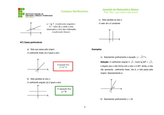 Apostila de Matemática Básica
                                                  Campus Sertãozinho                Prof. Msc. Luiz Carlos Leal Junior


                                                                             c) Reta paralela ao eixo y
              y
                               a = tg α (coeficiente angular).               O valor de x é constante.
                                  b = valor de y onde a reta
                  α
          b                    intercepta o eixo das ordenadas                            y
                                     (coeficiente linear).
          0               x



                                                                                         0              x
67) Casos particulares


       a) Reta que passa pela origem                                   Exemplos:
       O coeficiente linear (b) é igual a zero.

                                                                               a) Representar graficamente a equação y =     3*x.
                      y

                                                                               Solução: O coeficiente angular é   3 . Como tg 60º =    3,
                                           A equação fica:
                                              y=a*x                            o ângulo que a reta forma com o eixo x é 60º. Ainda, a reta
                      0         x                                              não apresenta coeficiente linear, isto é, a reta passa pela
                                                                               origem. Representando-a:


       b) Reta paralela ao eixo x                                                             y

       O coeficiente angular (a) é igual a zero.
                      y
                                                                                                  60º
                                           A equação fica                                     0             x
                                               y=b
                      0         x

                                                                               b) Representar graficamente y = 20.



                                                                 4
 