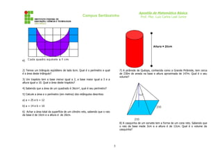 Apostila de Matemática Básica
                                                   Campus Sertãozinho                             Prof. Msc. Luiz Carlos Leal Junior




e)


2) Temos um triângulo eqüilátero de lado 6cm. Qual é o perímetro e qual           7) A pirâmide de Quéops, conhecida como a Grande Pirâmide, tem cerca
é a área deste triângulo?                                                         de 230m de aresta na base e altura aproximada de 147m. Qual é o seu
                                                                                  volume?
3) Um trapézio tem a base menor igual a 2, a base maior igual a 3 e a
altura igual a 10. Qual a área deste trapézio?

4) Sabendo que a área de um quadrado é 36cm², qual é seu perímetro?

5) Calcule a área e o perímetro (em metros) dos retângulos descritos:

a) a = 25 e b = 12

b) a = 14 e b = 10

6) Achar a área total da superfície de um cilindro reto, sabendo que o raio
da base é de 10cm e a altura é de 20cm.


                                                                                  8) A casquinha de um sorvete tem a forma de um cone reto. Sabendo que
                                                                                  o raio da base mede 3cm e a altura é de 12cm. Qual é o volume da
                                                                                  casquinha?




                                                                              5
 