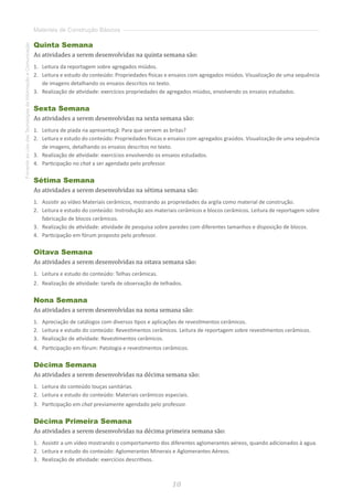 10
FomentoaoUsodasTecnologiasdaInformaçãoeComunicação
Materiais de Construção Básicos
Quinta Semana
As atividades a serem desenvolvidas na quinta semana são:
1.	 	Leitura da reportagem sobre agregados miúdos.
2.	 	Leitura e estudo do conteúdo: Propriedades físicas e ensaios com agregados miúdos. Visualização de uma sequência
de imagens detalhando os ensaios descritos no texto.
3.	 	Realização de atividade: exercícios propriedades de agregados miúdos, envolvendo os ensaios estudados.
Sexta Semana
As atividades a serem desenvolvidas na sexta semana são:
1.	 	Leitura de piada na apresentaçã: Para que servem as britas?
2.	 	Leitura e estudo do conteúdo: Propriedades físicas e ensaios com agregados graúdos. Visualização de uma sequência
de imagens, detalhando os ensaios descritos no texto.
3.	 	Realização de atividade: exercícios envolvendo os ensaios estudados.
4.	 	Participação no chat a ser agendado pelo professor.
Sétima Semana
As atividades a serem desenvolvidas na sétima semana são:
1.	 	Assistir ao vídeo Materiais cerâmicos, mostrando as propriedades da argila como material de construção.
2.	 	Leitura e estudo do conteúdo: Instrodução aos materiais cerâmicos e blocos cerâmicos. Leitura de reportagem sobre
fabricação de blocos cerâmicos.
3.	 	Realização de atividade: atividade de pesquisa sobre paredes com diferentes tamanhos e disposição de blocos.
4.	 	Participação em fórum proposto pelo professor.
Oitava Semana
As atividades a serem desenvolvidas na oitava semana são:
1.	 	Leitura e estudo do conteúdo: Telhas cerâmicas.
2.	 	Realização de atividade: tarefa de observação de telhados.
Nona Semana
As atividades a serem desenvolvidas na nona semana são:
1.	 	Apreciação de catálogos com diversos tipos e aplicações de revestimentos cerâmicos.
2.	 	Leitura e estudo do conteúdo: Revestimentos cerâmicos. Leitura de reportagem sobre revestimentos cerâmicos.
3.	 	Realização de atividade: Revestimentos cerâmicos.
4.	 	Participação em fórum: Patologia e revestimentos cerâmicos.
Décima Semana
As atividades a serem desenvolvidas na décima semana são:
1.	 	Leitura do conteúdo louças sanitárias.
2.	 	Leitura e estudo do conteúdo: Materiais cerâmicos especiais.
3.	 	Participação em chat previamente agendado pelo professor.
Décima Primeira Semana
As atividades a serem desenvolvidas na décima primeira semana são:
1.	 	Assistir a um vídeo mostrando o comportamento dos diferentes aglomerantes aéreos, quando adicionados à agua.
2.	 	Leitura e estudo do conteúdo: Aglomerantes Minerais e Aglomerantes Aéreos.
3.	 	Realização de atividade: exercícios descritivos.
 