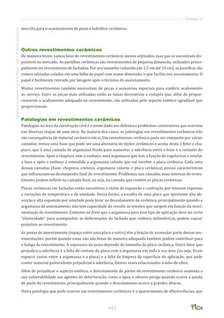 105
SistemaUniversidadeAbertadoBrasil-UAB|IFSul-rio-grandense
Unidade D
descrita para o assentamento de pisos e ladrilhos cerâmicos.
Outros revestimentos cerâmicos
De maneira breve, vamos falar de revestimentos cerâmicos menos utilizados, mas que se encontram dis-
poníveis no mercado. As pastilhas cerâmicas são revestimentos de pequena dimensão, utilizados princi-
palmente no revestimento de fachadas. Por seu tamanho reduzido (de 1,5 cm até 10 cm), as pastilhas são
comercializadas coladas em uma folha de papel com maior dimensão, o que facilita seu assentamento. O
papel é facilmente retirado por lavagem após o término do assentamento.
Muitos revestimentos também necessitam de peças e acessórios especiais para conferir acabamento
ao serviço. Entre as peças mais utilizadas estão as faixas decorativas e rodapés que, além de propor-
cionarem o acabamento adequado ao revestimento, são utilizadas pelo aspecto estético agradável que
proporcionam.
Patologias em revestimentos cerâmicos
Patologias na área da construção civil é o nome dado aos defeitos e problemas construtivos que ocorrem
nas diversas etapas de uma obra. Na maioria dos casos, as patologias em revestimentos cerâmicos não
são consequência do material cerâmico em si. Um revestimento cerâmico pode ser composto por várias
camadas: temos uma base que pode ser uma alvenaria de tijolos cerâmicos e acima desta é feito o cha-
pisco, que é uma camada de argamassa fluida para aumentar a aderência entre a base e o restante do
revestimento. Após o chapisco vem o emboço, uma argamassa que tem a função de regularizar e nivelar
a base e após o emboço é estendida a argamassa colante que vai receber a placa cerâmica. Cada uma
dessas camadas (base, chapisco, emboço, argamassa colante e placa cerâmica) possui características
que influenciam no desempenho final do revestimento. Problemas nas camadas mais internas do reves-
timento podem refletir na camada final, ou seja, na camada que contém as placas cerâmicas.
Placas cerâmicas em fachadas estão suscetíveis a ciclos de expansão e contração por estarem expostas
a variações de temperatura e de umidade. Dessa forma, a escolha de uma placa que apresente alta ab-
sorção e alta expansão por umidade pode levar ao descolamento da cerâmica, principalmente quando a
argamassa de assentamento não tem capacidade de resistir às tensões que surgem em função da movi-
mentação do revestimento. Costuma-se dizer que a argamassa para esse tipo de aplicação deve ter certa
“elasticidade” para acompanhar as deformações da fachada que, embora milimétricas, podem causar
prejuízos ao revestimento.
As juntas de assentamento (espaço entre uma placa e outra) têm a função de acomodar parte dessas mo-
vimentações, porém quando estas não são feitas de maneira adequada também podem contribuir para
a fadiga do revestimento. A espessura da junta depende do tamanho da placa cerâmica. Outro fator que
prejudica a aderência é a falta de contato da placa com a argamassa em toda a sua área (ou seja, ficam
espaços vazios entre a argamassa e a placa) e a falta de limpeza da superfície de aplicação, que pode
conter material pulverulento prejudicial à aderência, fatores esses relacionados à mão-de-obra.
Além de prejudicar o aspecto estético, o descolamento de partes do revestimento cerâmico aumenta a
sua vulnerabilidade aos agentes de deterioração, como a água, e oferece perigo quando ocorre a queda
de parte do revestimento, principalmente quando o descolamento ocorre a grandes alturas.
Outra patologia que pode ocorrer em revestimentos cerâmicos é o aparecimento de eflorescências, que
 
