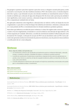 107
SistemaUniversidadeAbertadoBrasil-UAB|IFSul-rio-grandense
Unidade D
Em garagens e quintais o piso deve suportar o peso dos carros e o desgaste causado pelos pneus, sendo
necessário o uso de pisos com alta resistência mecânica e PEI 5. Em muitos casos, os veículos despren-
dem óleo e graxa, o que demanda um piso com elevada resistência ao manchamento (classe 5). Reco-
menda-se também que a absorção de água não ultrapasse 6%. Em áreas onde a presença da umidade é
mais significativa, como saunas e piscinas, a absorção de água do revestimento deve situar-se entre 0 e
6% e a expansão por umidade deve ser baixa.
Em aplicações industriais como frigoríficos a absorção deve ser inferior a 0,5%, em função do risco de
congelamento e o piso deve ser fácil de limpar. Em indústrias de laticínios e alimentos a absorção deve
ser o mais próximo de 0% e o revestimento deve ter elevada resistência a produtos químicos.
Outro fator que influencia a escolha dos pisos cerâmicos é o clima. Em regiões onde o inverno é rigoroso
e existe o risco de congelamento, recomenda-se o uso de cerâmicas com absorção de água inferior a 3%
e baixa expansão por umidade. Além disso, a escolha do revestimento também é influenciada pelo custo
do material. Por exemplo, a colocação de um piso de PEI 5 em um dormitório onde um PEI 2 seria sufi-
ciente não apresenta nenhum inconveniente do ponto de vista técnico, mas do ponto de vista econômico
a escolha pode não ser a mais adequada.
Síntese
Nessa etapa da unidade, você aprendeu que
•	 Os revestimentos cerâmicos são classificados principalmente quanto ao método de fabricação, a absorção
de água, a resistência à abrasão, a facilidade de limpeza e a resistência a produtos químicos;
•	 	A escolha do revestimento é função dessas caraterísticas e depende da área onde será aplicado (piso ou
paredes, áreas internas ou externas), do tipo de ocupação (residencial, pública ou industrial), do clima, do
custo, entre outros fatores.
•	 	A escolha adequada do material para cada situação em função das características mencionadas evita patolo-
gias e a necessidade de refazer o revestimento.
Sites interessantes
http://www.eliane.com.br/
http://www.ceramicaportinari.com.br/
http://www.portobello.com.br/contentId/3135
Referências
Associação Brasileira de Normas Técnicas. NBR 13817: Placas cerâmicas para revestimento - Classificação. Rio de
Janeiro: 1997.
Associação Brasileira de Normas Técnicas. NBR 13818: Placas cerâmicas para revestimento - Especificação e métodos
de ensaios. Rio de Janeiro: 1997.
BORGES, A.C. Práticas das Pequenas Construções. 9 ed. Vol 1. São Paulo: Edgard Blucher, 2009.
PETRUCCI, E. G. R. Materiais de Construção. Porto Alegre: Globo, 1975.
SILVA, Moema Ribas. Materiais de Construção. São Paulo: PINI, 1985.
YAZIGI, W. A técnica de edificar. 10 Ed. São Paulo: Pini, 2009.
 
