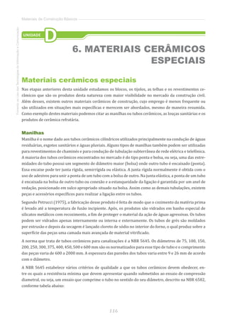 116
FomentoaoUsodasTecnologiasdaInformaçãoeComunicação
Materiais de Construção Básicos
Materiais cerâmicos especiais
Nas etapas anteriores desta unidade estudamos os blocos, os tijolos, as telhas e os revestimentos ce-
râmicos que são os produtos desta natureza com maior visibilidade no mercado da construção civil.
Além desses, existem outros materiais cerâmicos de construção, cujo emprego é menos frequente ou
são utilizados em situações mais específicas e merecem ser abordados, mesmo de maneira resumida.
Como exemplo destes materiais podemos citar as manilhas ou tubos cerâmicos, as louças sanitárias e os
produtos de cerâmica refratária.
Manilhas
Manilha é o nome dado aos tubos cerâmicos cilíndricos utilizados principalmente na condução de águas
residuárias, esgotos sanitários e águas pluviais. Alguns tipos de manilhas também podem ser utilizadas
para revestimentos de chaminés e para condução de tubulação subterrânea de rede elétrica e telefônica.
A maioria dos tubos cerâmicos encontrados no mercado é do tipo ponta e bolsa, ou seja, uma das extre-
midades do tubo possui um segmento de diâmetro maior (bolsa) onde outro tubo é encaixado (ponta).
Essa encaixe pode ter junta rígida, semirrígida ou elástica. A junta rígida normalmente é obtida com o
uso de adesivos para unir a ponta de um tubo com a bolsa de outro. Na junta elástica, a ponta de um tubo
é encaixada na bolsa de outro tubo ou conexão e a estanqueidade da ligação é garantida por um anel de
vedação, posicionado em sulco apropriado situado na bolsa. Assim como as demais tubulações, existem
peças e acessórios específicos para realizar a ligação entre os tubos.
Segundo Petrucci (1975), a fabricação desse produto é feita de modo que o cozimento da matéria prima
é levado até a temperatura de fusão incipiente. Após, os produtos são vidrados em banho especial de
silicatos metálicos com recozimento, a fim de proteger o material da ação de águas agressivas. Os tubos
podem ser vidrados apenas internamente ou interna e externamente. Os tubos de grés são moldados
por extrusão e depois da secagem é lançado cloreto de sódio no interior do forno, o qual produz sobre a
superfície das peças uma camada mais avançada de material vitrificado.
A norma que trata de tubos cerâmicos para canalizações é a NBR 5645. Os diâmetros de 75, 100, 150,
200, 250, 300, 375, 400, 450, 500 e 600 mm são os normatizados para esse tipo de tubo e o comprimento
das peças varia de 600 a 2000 mm. A espessura das paredes dos tubos varia entre 9 e 26 mm de acordo
com o diâmetro.
A NBR 5645 estabelece vários critérios de qualidade a que os tubos cerâmicos devem obedecer, en-
tre os quais a resistência mínima que devem apresentar quando submetidos ao ensaio de compressão
diametral, ou seja, um ensaio que comprime o tubo no sentido do seu diâmetro, descrito na NBR 6582,
conforme tabela abaixo:
UNIDADE
D
6. MATERIAIS CERÂMICOS
ESPECIAIS
 