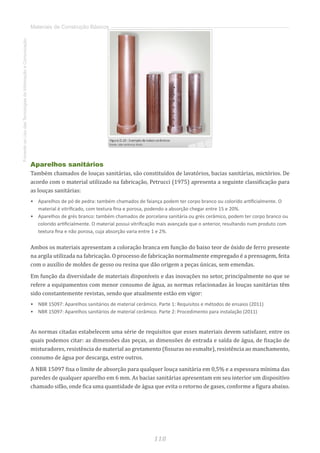 118
FomentoaoUsodasTecnologiasdaInformaçãoeComunicação
Materiais de Construção Básicos
Aparelhos sanitários
Também chamados de louças sanitárias, são constituídos de lavatórios, bacias sanitárias, mictórios. De
acordo com o material utilizado na fabricação, Petrucci (1975) apresenta a seguinte classificação para
as louças sanitárias:
•	 Aparelhos de pó de pedra: também chamados de faiança podem ter corpo branco ou colorido artificialmente. O
material é vitrificado, com textura fina e porosa, podendo a absorção chegar entre 15 e 20%.
•	 Aparelhos de grés branco: também chamados de porcelana sanitária ou grés cerâmico, podem ter corpo branco ou
colorido artificialmente. O material possui vitrificação mais avançada que o anterior, resultando num produto com
textura fina e não porosa, cuja absorção varia entre 1 e 2%.
Ambos os materiais apresentam a coloração branca em função do baixo teor de óxido de ferro presente
na argila utilizada na fabricação. O processo de fabricação normalmente empregado é a prensagem, feita
com o auxílio de moldes de gesso ou resina que dão origem a peças únicas, sem emendas.
Em função da diversidade de materiais disponíveis e das inovações no setor, principalmente no que se
refere a equipamentos com menor consumo de água, as normas relacionadas às louças sanitárias têm
sido constantemente revistas, sendo que atualmente estão em vigor:
•	 NBR 15097: Aparelhos sanitários de material cerâmico. Parte 1: Requisitos e métodos de ensaios (2011)
•	 NBR 15097: Aparelhos sanitários de material cerâmico. Parte 2: Procedimento para instalação (2011)
As normas citadas estabelecem uma série de requisitos que esses materiais devem satisfazer, entre os
quais podemos citar: as dimensões das peças, as dimensões de entrada e saída de água, de fixação de
misturadores, resistência do material ao gretamento (fissuras no esmalte), resistência ao manchamento,
consumo de água por descarga, entre outros.
A NBR 15097 fixa o limite de absorção para qualquer louça sanitária em 0,5% e a espessura mínima das
paredes de qualquer aparelho em 6 mm. As bacias sanitárias apresentam em seu interior um dispositivo
chamado sifão, onde fica uma quantidade de água que evita o retorno de gases, conforme a figura abaixo.
 