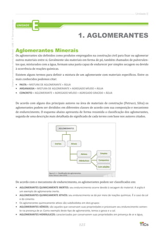 125
SistemaUniversidadeAbertadoBrasil-UAB|IFSul-rio-grandense
Unidade E
Aglomerantes Minerais
Os aglomerantes são definidos como produtos empregados na construção civil para fixar ou aglomerar
outros materiais entre si. Geralmente são materiais em forma de pó, também chamados de pulverulen-
tos que, misturados com a água, formam uma pasta capaz de endurecer por simples secagem ou devido
à ocorrência de reações químicas.
Existem alguns termos para definir a mistura de um aglomerante com materiais específicos. Entre os
mais conhecidos podemos citar:
•	 PASTA = MISTURA DE AGLOMERANTE + ÁGUA
•	 ARGAMASSA = MISTURA DE AGLOMERANTE + AGREGADO MÍUDO + ÁGUA
•	 CONCRETO = AGLOMERANTE + AGREGADO MÍUDO + AGREGADO GRAÚDO + ÁGUA
De acordo com alguns dos principais autores na área de materiais de construção (Petrucci, Silva) os
aglomerantes podem ser divididos em diferentes classes de acordo com sua composição e mecanismo
de endurecimento. O esquema abaixo apresenta de forma resumida a classificação dos aglomerantes,
seguida de uma descrição mais detalhada do significado de cada termo com base nos autores citados.
De acordo com o mecanismo de endurecimento, os aglomerantes podem ser classificados em:
•	 AGLOMERANTES QUIMICAMENTE INERTES: seu endurecimento ocorre devido à secagem do material. A argila é
um exemplo de aglomerante inerte.
•	 AGLOMERANTES QUIMICAMENTE ATIVOS: seu endurecimento se dá por meio de reações químicas. É o caso da cal
e do cimento.
•	 Os aglomerantes quimicamente ativos são subdivididos em dois grupos:
•	 AGLOMERANTES AÉREOS: são aqueles que conservam suas propriedades e processam seu endurecimento somen-
te na presença de ar. Como exemplo deste tipo de aglomerante, temos o gesso e a cal.
•	 AGLOMERANTES HIDRÁULICOS: caracterizados por conservarem suas propriedades em presença de ar e água,
UNIDADE
E
1. AGLOMERANTES
 