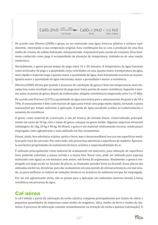 127
SistemaUniversidadeAbertadoBrasil-UAB|IFSul-rio-grandense
Unidade E
De acordo com Oliveira (2008) o gesso, ao ser misturado com água, torna-se plástico e enrijece rapi-
damente, retornando a sua composição original. Essa combinação faz-se com a produção de uma fina
malha de cristais de sulfato hidratado, interpenetrada, responsável pela coesão do conjunto. Esse fenô-
meno conhecido como pega é acompanhado de elevação de temperatura, tratando-se de uma reação
exotérmica.
Normalmente, o gesso possui tempo de pega entre 15 e 20 minutos. A temperatura da água funciona
como acelerador de pega e a quantidade como retardador, ou seja, quanto maior a temperatura da água,
mais rápido o material reage e quanto maior a quantidade de água, mais lentamente ocorrem as reações.
Quanto maior a quantidade de água adicionada, maior a porosidade e menor a resistência.
Oliveira (2008) afirma que quando o processo de calcinação do gesso é feito em temperaturas mais ele-
vadas tem como resultado um material de pega mais lenta, porém de maior resistência. Segundo o mes-
mo autor, as pastas de gesso, depois de endurecidas, atingem resistência à compressão entre 5 e 15 Mpa.
De acordo com Petrucci (1975) a quantidade de água necessária para o amassamento do gesso é de 50 a
70%. O amassamento é feito com excesso de água para evitar uma pega muito rápida, tornando a pasta
manuseável por tempo suficiente à aplicação. A perda de água excedente conduz ao endurecimento e
aumento da resistência.
O gesso, como material de construção, é um pó branco, de elevada finura, comercializado principal-
mente em sacos de 50 kg, com o nome de gesso, estuque ou gesso-molde. Algumas empresas fornecem
embalagens de 1kg, 20 kg e 40 kg. No Brasil, o gesso é um material relativamente escasso, sendo pouco
empregado como aglomerante e mais utilizado em fins ornamentais.
Possui, ainda, boa aderência a tijolos, pedra e ferro, mas é desaconselhável seu uso em superfícies metá-
licas pelo risco de corrosão. Por outro lado, não possui boa aderência a superfícies de madeira. Apresen-
ta excelentes propriedades de isolamento térmico, acústico e impermeabilidade do ar.
É utilizado principalmente como material de acabamento em interiores, para obtenção de superfícies
lisas, podendo substituir a massa corrida e a massa fina. Nesse caso, pode ser utilizado puro (apenas
misturado com água) ou em misturas com areias, sob forma de argamassas. Atualmente, o gesso é em-
pregado em larga escala no formato de placas, as chamadas paredes leves ou drywall. Essas placas são
utilizadas em forros, divisórias, para dar acabamento em uma parede de alvenaria bruta ou em mal esta-
do, ou para melhorar os índices de vedações térmicos ou acústicos do ambiente em que for empregado.
Por ser um aglomerante aéreo, não se presta para a aplicação em ambientes externos devido à baixa
resistência em presença da água.
Cal aérea
A cal é obtida a partir da calcinação da rocha calcária, composta principalmente por óxidos de cálcio e
pequenas quantidades de impurezas como óxidos de magnésio, sílica, óxidos de ferro e óxidos de alu-
mínio. O processo de fabricação consiste resumidamente na extração da rocha e queima (calcinação). O
 