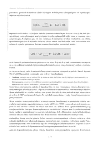 128
FomentoaoUsodasTecnologiasdaInformaçãoeComunicação
Materiais de Construção Básicos
produto da queima é chamado de cal viva ou virgem. A obtenção da cal virgem pode ser expressa pela
seguinte equação química:
O produto resultante da calcinação é formado predominantemente por óxido de cálcio (CaO), mas para
ser utilizada como aglomerante a cal precisa ser transformada em hidróxido, o que se consegue com a
adição de água. A adição de água em obra é chamada de extinção e o produto resultante é a cal extinta.
Quando esse processo é realizado ainda em fábrica tem-se a cal hidratada, como estudaremos mais
adiante. A equação química que ilustra o processo de extinção é apresentada abaixo;
A cal viva ou virgem normalmente apresenta-se em forma de grãos de grande tamanho e estrutura poro-
sa ou em pó. Já a cal hidratada é encontrada em forma de flocos ou em pó. Ambas apresentam a coloração
branca.
As caraterísticas da rocha de origem influenciam diretamente a composição química da cal. Segundo
Oliveira (2008), quanto à composição, a cal pode ser classificada em:
•	 Cal cálcica: composta por no mínimo 75% de óxidos de cálcio (CaO). Esse tipo de cal possui como caraterística a
maior capacidade de sustentação da areia.
•	 Cal magnesiana: possui no mínimo 20% de óxidos de magnésio (MgO) em sua composição. Quando utilizada em
argamassas, esse tipo de cal dá origem a misturas mais trabalháveis.
Como vimos anteriormente, a adição de água à cal feita em obra é chamada de extinção. Esse processo é
feito em tanques próprios e quando a água é adicionada inicia-se uma reação onde há liberação de calor.
Na variedade cálcica, a reação é violenta, com grande liberação de calor, podendo atingir temperaturas
da ordem de 400° em tanques fechados. Na variedade magnesiana, a reação é mais lenta, com menor
geração de calor.
Nesse sentido, é interessante conhecer o comportamento da cal durante o processo de extinção para
avaliar a maneira mais segura de manusear o material. Oliveira (2008) recomenda um teste simples que
pode ser feito em obra e consiste em colocar num balde 2 a 3 pedaços de cal (aproximadamente 1/2 kg
cada) e encobri-los com água. Se a extinção ocorrer em menos de 5 minutos, a cal é classificada como ex-
tinção rápida. Se a extinção ocorrer num intervalo de tempo de 5 a 30 minutos, o material é classificado
como de extinção média e caso demore mais de 30 minutos é classificado como extinção lenta.
Conhecido o tipo de material, pode-se definir a maneira mais adequada de realizar a extinção. A cal de
extinção rápida deve ser adicionada à agua de maneira lenta para controlar a violência da reação. Para a
cal de extinção média deve-se adicionar água até submergir parcialmente o material, enquanto na cal de
extinção lenta a adição de água deve ser suficiente para apenas umedecer o material.
Além do desprendimento de calor, a extinção da cal tem como consequência o aumento de volume da
 