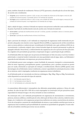 129
SistemaUniversidadeAbertadoBrasil-UAB|IFSul-rio-grandense
Unidade E
pasta, também chamado de rendimento. Petrucci (1975) apresenta a classificação da cal em dois tipos,
de acordo com o rendimento:
•	 Cal gorda: possui rendimento superior a 1,82, ou seja, uma unidade de volume de cal dá origem a mais de 1,82
unidades de volume de pasta. A variedade cálcica é um exemplo de cal gorda.
•	 Cal magra: possui rendimento inferior a 1,82; ou seja, uma unidade de volume de cal dá origem a menos de 1,82
unidades de volume de pasta. A cal magnesiana é um exemplo de cal magra.
Após a adição de água, a mistura é deixada em repouso num processo conhecido como envelhecimento
da pasta. O período de envelhecimento varia de acordo com o formato do material:
•	 Cal em pedra: o período de envelhecimento varia de 7 a 10 dias, quando a variedade é cálcica e 2 semanas para a
cal magnesiana.
•	 Cal em pó: o período de envelhecimento mínimo é de 24 horas.
Após o processo de extinção, a cal é utilizada na composição de argamassas sendo misturada em pro-
porções adequadas com cimento e areia. Segundo Oliveira (2008), as argamassas de cal têm consistência
mais ou menos plástica e endurecem por recombinação do hidróxido com o gás carbônico (CO2) do ar,
reconstituindo o carbonato original, cujos cristais formados ligam de maneira permanente os grãos do
agregado utilizado. Dessa forma, o endurecimento das argamassas de cal se processa de fora para den-
tro, exigindo certa porosidade que permita a evaporação da água e a penetração do gás carbônico.
A cal hidratada difere da virgem por seu processo de hidratação ser feito em usina. A cal viva é moída e
pulverizada e o material moído é misturado com uma quantidade exata de água. Após, a cal hidratada é
separada da não hidratada e de impurezas, por processos diversos.
A cal hidratada possui como vantagens a maior facilidade de manuseio, transporte a armazenamento,
além de maior segurança, principalmente quanto a queimaduras, pois o produto encontra-se pronto
para ser usado, eliminando as operações de extinção e envelhecimento. Oliveira (2008) aponta como
desvantagens da cal hidratada o menor rendimento, a menor capacidade de sustentação da areia e o fato
de as misturas, onde é empregada, resultarem em argamassas menos trabalháveis.
A cal hidratada pode ser encontrada em diversas embalagens: 8kg, 20kg, 25kg ou 40kg. Normalmente
estão disponíveis no mercado três tipos de material:
•	 CH – I : Cal hidratada especial (tipo I);
•	 CH – II : Cal hidratada comum (tipo II);
•	 CH – III : Cal hidratada com carbonatos (tipo III)
A nomenclatura diferenciada é consequência das diferentes propriedades químicas e físicas de cada
produto. As cales do tipo CHI e CHII são as mais empregadas na construção civil por possuírem maior
capacidade de retenção de água e de areia, tornando-as mais econômicas.
Na construção civil, a cal é utilizada principalmente em argamassas de assentamento e revestimento,
pinturas, misturas asfálticas, estabilização de solos, fabricação de blocos sílico-calcários, indústria meta-
lúrgica, etc. A adição de cal às argamassas proporciona melhorias em muitas características da mistura.
O uso da cal propicia o aumento de trabalhabilidade da mistura, o que também contribui para tornar as
argamassas mais econômicas pela possibilidade de aumento na quantidade de agregados. O custo redu-
zido da cal também contribui para tornar seu uso atrativo.
 