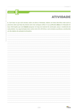131
SistemaUniversidadeAbertadoBrasil-UAB|IFSul-rio-grandense
Unidade E
1.	 Com base no que você estudou sobre cal aérea e hidratada, elabore um texto descritivo onde você se
posicione sobre qual tipo de produto acha mais vantajoso utilizar. A sua justificativa deve ser embasada em
duas informações que você deverá pesquisar em lojas de material de construção: preço e rendimento de
cada produto. Sua argumentação deve conter entre 10 e 20 linhas e será enviada ao professor, constituindo
um dos objetos de avaliação da disciplina.
________________________________________________________________________________________________
________________________________________________________________________________________________
________________________________________________________________________________________________
________________________________________________________________________________________________
________________________________________________________________________________________________
________________________________________________________________________________________________
________________________________________________________________________________________________
________________________________________________________________________________________________
________________________________________________________________________________________________
________________________________________________________________________________________________
________________________________________________________________________________________________
________________________________________________________________________________________________
________________________________________________________________________________________________
________________________________________________________________________________________________
________________________________________________________________________________________________
________________________________________________________________________________________________
________________________________________________________________________________________________
________________________________________________________________________________________________
________________________________________________________________________________________________
________________________________________________________________________________________________
________________________________________________________________________________________________
________________________________________________________________________________________________
________________________________________________________________________________________________
________________________________________________________________________________________________
________________________________________________________________________________________________
________________________________________________________________________________________________
________________________________________________________________________________________________
________________________________________________________________________________________________
________________________________________________________________________________________________
________________________________________________________________________________________________
________________________________________________________________________________________________
________________________________________________________________________________________________
________________________________________________________________________________________________
________________________________________________________________________________________________
________________________________________________________________________________________________
________________________________________________________________________________________________
________________________________________________________________________________________________
________________________________________________________________________________________________
UNIDADE
E
ATIVIDADE
 