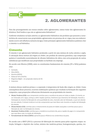 134
FomentoaoUsodasTecnologiasdaInformaçãoeComunicação
Materiais de Construção Básicos
Para dar prosseguimento aos nossos estudos sobre aglomerantes, vamos tratar dos aglomerantes hi-
dráulicos. Você lembra o que são os aglomerantes hidráulicos?
Conforme estudamos na lição anterior, os aglomerantes hidráulicos são produtos que possuem a carac-
terística de conservarem suas propriedades aglomerantes em presença de ar e água, mas seu endureci-
mento ocorre sob influência exclusiva da água. Como principais aglomerantes hidráulicos podemos citar
o cimento e a cal hidráulica.
Cimento
O cimento é um aglomerante hidráulico produzido a partir de uma mistura de rocha calcária e argila.
A calcinação dessa mistura dá origem ao clinker, um produto de natureza granulosa, cuja composição
química é constituída essencialmente de silicatos hidráulicos de cálcio, com certa proporção de outras
substâncias que modificam suas propriedades ou facilitam seu emprego.
De acordo com Oliveira (2008), entre os constituintes fundamentais do cimento (95 a 96%) podemos
citar:
•	 Cal (CaO);
•	 Sílica (SiO2);
•	 Alumina (Al2O3)
•	 Óxido de Ferro (Fe2O3)
•	 Magnésia (MgO) – em proporção máxima de 5%
•	 Impurezas
A mistura dessas matérias-primas e a exposição à temperatura de fusão dão origem ao clinker. Como
consequência desse processo, ocorrem combinações químicas que resultam na formação dos seguintes
compostos, cujas proporções influenciam diretamente nas propriedades do cimento:
•	 Silicato Tricálcico (C3S): esse componente contribui para a resistência da pasta em todas as idades. O cimento, ao
ser misturado com a água, começa a sofrer reações químicas, fenômeno que chamamos de hidratação. Durante a
hidratação do cimento há liberação de certa quantidade de calor, chamado calor de hidratação, o qual será aborda-
do mais adiante. O silicato tricálcico é um dos componentes que mais libera calor durante as reações de hidratação
do cimento.
•	 Silicato Bicálcio (C2S): contribui para o endurecimento da pasta em idades avançadas e contribui pouco para a
liberação de calor na hidratação do cimento.
•	 Aluminato Tricálcico (C3A): contribui para a resistência no primeiro dia, para a rapidez de pega e é o componente
que mais libera calor na reação de hidratação;
•	 Ferroaluminato de Cálcio (C4AFe): apresenta pouca influência nas caraterísticas da pasta.
De acordo com a ABCP (2011) o processo de fabricação do cimento passa pelas seguintes etapas: ex-
tração, britagem e depósito das rochas, mistura das matérias-primas, homogeneização, queima, res-
UNIDADE
E
2. AGLOMERANTES
 
