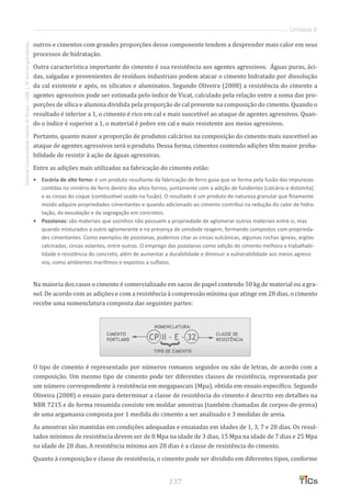 137
SistemaUniversidadeAbertadoBrasil-UAB|IFSul-rio-grandense
Unidade E
outros e cimentos com grandes proporções desse componente tendem a desprender mais calor em seus
processos de hidratação.
Outra característica importante do cimento é sua resistência aos agentes agressivos. Águas puras, áci-
das, salgadas e provenientes de resíduos industriais podem atacar o cimento hidratado por dissolução
da cal existente e após, os silicatos e aluminatos. Segundo Oliveira (2008) a resistência do cimento a
agentes agressivos pode ser estimada pelo índice de Vicat, calculado pela relação entre a soma das pro-
porções de sílica e alumina dividida pela proporção de cal presente na composição do cimento. Quando o
resultado é inferior a 1, o cimento é rico em cal e mais suscetível ao ataque de agentes agressivos. Quan-
do o índice é superior a 1, o material é pobre em cal e mais resistente aos meios agressivos.
Portanto, quanto maior a proporção de produtos calcários na composição do cimento mais suscetível ao
ataque de agentes agressivos será o produto. Dessa forma, cimentos contendo adições têm maior proba-
bilidade de resistir à ação de águas agressivas.
Entre as adições mais utilizadas na fabricação do cimento estão:
•	 Escória de alto forno: é um produto resultante da fabricação de ferro gusa que se forma pela fusão das impurezas
contidas no minério de ferro dentro dos altos-fornos, juntamente com a adição de fundentes (calcário e dolomita)
e as cinzas do coque (combustível usado na fusão). O resultado é um produto de natureza granular que finamente
moído adquire propriedades cimentantes e quando adicionado ao cimento contribui na redução do calor de hidra-
tação, da exsudação e da segregação em concretos.
•	 Pozolanas: são materiais que sozinhos não possuem a propriedade de aglomerar outros materiais entre si, mas
quando misturados a outro aglomerante e na presença de umidade reagem, formando compostos com proprieda-
des cimentantes. Como exemplos de pozolanas, podemos citar as cinzas vulcânicas, algumas rochas ígneas, argilas
calcinadas, cinzas volantes, entre outras. O emprego das pozolanas como adição do cimento melhora a trabalhabi-
lidade e resistência do concreto, além de aumentar a durabilidade e diminuir a vulnerabilidade aos meios agressi-
vos, como ambientes marítimos e expostos a sulfatos.
Na maioria dos casos o cimento é comercializado em sacos de papel contendo 50 kg de material ou a gra-
nel. De acordo com as adições e com a resistência à compressão mínima que atinge em 28 dias, o cimento
recebe uma nomenclatura composta das seguintes partes:
O tipo de cimento é representado por números romanos seguidos ou não de letras, de acordo com a
composição. Um mesmo tipo de cimento pode ter diferentes classes de resistência, representada por
um número correspondente à resistência em megapascais (Mpa), obtida em ensaio específico. Segundo
Oliveira (2008) o ensaio para determinar a classe de resistência do cimento é descrito em detalhes na
NBR 7215 e de forma resumida consiste em moldar amostras (também chamadas de corpos-de-prova)
de uma argamassa composta por 1 medida do cimento a ser analisado e 3 medidas de areia.
As amostras são mantidas em condições adequadas e ensaiadas em idades de 1, 3, 7 e 28 dias. Os resul-
tados mínimos de resistência devem ser de 8 Mpa na idade de 3 dias, 15 Mpa na idade de 7 dias e 25 Mpa
na idade de 28 dias. A resistência mínima aos 28 dias é a classe de resistência do cimento.
Quanto à composição e classe de resistência, o cimento pode ser dividido em diferentes tipos, conforme
 