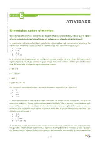 143
SistemaUniversidadeAbertadoBrasil-UAB|IFSul-rio-grandense
Unidade E
Exercícios sobre cimentos
Baseado nas características e classificação dos cimentos que você estudou, indique qual o tipo de
cimento mais adequado para ser utilizado em cada uma das situações descritas a seguir:
1.	 Imagine que a obra na qual você está trabalhando está atrasada e você precisa acelerar a execução das
estruturas de concreto. O uso de qual tipo de cimento seria o mais adequado nessa situação?
a.	 CP II – E
b.	 CP III
c.	 CP IV
d.	 CP V – ARI
2.	 Uma indústria precisa construir um canal para levar seus despejos até uma estação de tratamento de
esgoto. Depois de um estudo, concluiu-se que a solução mais viável é utilizar concreto para construir esse
canal. O comércio local dispõe dos seguintes tipos de cimento:
	( I ) CP II – F
	( II ) CP III – RS
	( III ) CP IV
	( IV ) CP V – ARI – RS
O(s) cimento(s) mais adequado(s) para a situação descrita corresponde(m) ao (s) item(ns)
a.	 IV.
b.	 I e II.
c.	 I e III.
d.	 II e IV.
3. 	Você precisa construir uma estrutura onde será usado um grande volume de concreto e no qual não
podem ocorrer trincas e fissuras que prejudiquem sua durabilidade. Sabe-se que uma caraterística que pode
ocasionar fissuras no concreto é o calor de hidratação liberado durante as reações de hidratação do cimento.
Para evitar que o concreto fissure devido ao calor de hidratação, o tipo de cimento mais adequado a ser
utilizado nessa estrutura é o
a.	 CP III.
b.	 CP IV.
c.	 CP V – ARI.
d.	 CP V – ARI – RS.
4. 	A argamassa armada é uma técnica de revestimento normalmente executado em mais de uma camada.
Para garantir a estabilidade do revestimento, a argamassa é reforçada por telas metálicas. O ideal é que este
tipo de revestimento seja executado com um cimento que desenvolva uma resistência maior nas primeiras
UNIDADE
E
ATIVIDADE
 