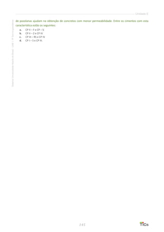 145
SistemaUniversidadeAbertadoBrasil-UAB|IFSul-rio-grandense
Unidade E
de pozolanas ajudam na obtenção de concretos com menor permeabilidade. Entre os cimentos com esta
característica estão os seguintes:
a.	 CP II – F e CP – V.
b.	 CP II – Z e CP IV.
c.	 CP III – RS e CP IV.
d.	 CP I – S e CP III.
 