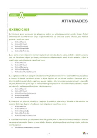 19
SistemaUniversidadeAbertadoBrasil-UAB|IFSul-rio-grandense
Unidade A
EXERCÍCIOS
1.	 Painéis de gesso acartonado são placas que podem ser utilizadas para criar paredes leves e fechar
ambientes sem acarretar muitas cargas no pavimento onde são colocadas. Quanto à função, este material
pode ser classificado como
a.	 Material Natural.
b.	 Material Artificial.
c.	 Material Composto.
d.	 Material de Vedação.
e.	 Material de Proteção.
2. 	As rochas ornamentais como mármore e granito são extraídas de uma jazida, cortadas e polidas para seu
uso, um tratamento simples que alcança resultados surpreendentes do ponto de vista estético. Quanto à
origem, esse material pode ser classificado como
a.	 Material Natural.
b.	 Material Artificial.
c.	 Material Composto.
d.	 Material de Vedação.
e.	 Material com Função Estrutural
3. 	A argila expandida é um agregado utilizado na confecção de concretos leves e isolantes térmicos e acústicos
e é obtido através de tratamento térmico. A argila, formada por silicatos de alumínio e óxidos de ferro e
alumínio pode ter propriedades expansivas quando exposta a altas temperaturas, que promovem a expansão
de gases, fazendo com que a argila se transforme em grãos porosos de variados diâmetros. Quanto à origem
do material, a argila expandida pode ser classificada como
a.	 Material Natural.
b.	 Material Artificial.
c.	 Material com Função Estrutural.
d.	 Material de Vedação.
e.	 Material de Proteção.
4. 	O verniz é um material utilizado na cobertura de madeiras para evitar a degradação das mesmas no
decorrer do tempo. Quanto à função este material pode ser classificado como
a.	 Material Natural.
b.	 Material Artificial.
c.	 Material de Vedação.
d.	 Material de Proteção.
e.	 Material com Função Estrutural.
5. 	O vidro é um material que dificilmente é riscado, porém pode se estilhaçar quando submetido a choques
de pequena intensidade. Quanto às propriedades do vidro, relacionadas às características citadas, podemos
dizer que possui
a.	 alta elasticidade e baixa durabilidade.
ATIVIDADES
UNIDADE
A
 
