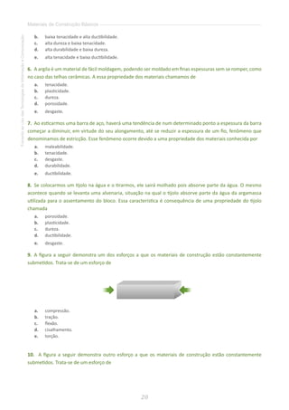 20
FomentoaoUsodasTecnologiasdaInformaçãoeComunicação
Materiais de Construção Básicos
b.	 baixa tenacidade e alta ductibilidade.
c.	 alta dureza e baixa tenacidade.
d.	 alta durabilidade e baixa dureza.
e.	 alta tenacidade e baixa ductibilidade.
6. 	A argila é um material de fácil moldagem, podendo ser moldado em finas espessuras sem se romper, como
no caso das telhas cerâmicas. A essa propriedade dos materiais chamamos de
a.	 tenacidade.
b.	 plasticidade.
c.	 dureza.
d.	 porosidade.
e.	 desgaste.
7. 	Ao esticarmos uma barra de aço, haverá uma tendência de num determinado ponto a espessura da barra
começar a diminuir, em virtude do seu alongamento, até se reduzir a espessura de um fio, fenômeno que
denominamos de estricção. Esse fenômeno ocorre devido a uma propriedade dos materiais conhecida por
a.	 maleabilidade.
b.	 tenacidade.
c.	 desgaste.
d.	 durabilidade.
e.	 ductibilidade.
8. 	Se colocarmos um tijolo na água e o tirarmos, ele sairá molhado pois absorve parte da água. O mesmo
acontece quando se levanta uma alvenaria, situação na qual o tijolo absorve parte da água da argamassa
utilizada para o assentamento do bloco. Essa característica é consequência de uma propriedade do tijolo
chamada
a.	 porosidade.
b.	 plasticidade.
c.	 dureza.
d.	 ductibilidade.
e.	 desgaste.
9. 	A figura a seguir demonstra um dos esforços a que os materiais de construção estão constantemente
submetidos. Trata-se de um esforço de
a.	 compressão.
b.	 tração.
c.	 flexão.
d.	 cisalhamento.
e.	 torção.
10. A figura a seguir demonstra outro esforço a que os materiais de construção estão constantemente
submetidos. Trata-se de um esforço de
 