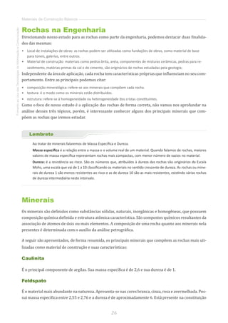 26
FomentoaoUsodasTecnologiasdaInformaçãoeComunicação
Materiais de Construção Básicos
Rochas na Engenharia
Direcionando nosso estudo para as rochas como parte da engenharia, podemos destacar duas finalida-
des das mesmas:
•	 Local de instalações de obras: as rochas podem ser utilizadas como fundações de obras, como material de base
para túneis, galerias, entre outros.
•	 Material de construção: materiais como pedras brita, areia, componentes de misturas cerâmicas, pedras para re-
vestimento, matérias-primas da cal e do cimento, são originários de rochas estudadas pela geologia;
Independente da área de aplicação, cada rocha tem características próprias que influenciam no seu com-
portamento. Entre as principais podemos citar:
•	 composição mineralógica: refere-se aos minerais que compõem cada rocha.
•	 textura: é o modo como os minerais estão distribuídos.
•	 estrutura: refere-se à homogeneidade ou heterogeneidade dos cristas constituintes.
Como o foco de nosso estudo é a aplicação das rochas de forma correta, não vamos nos aprofundar na
análise desses três tópicos, porém, é interessante conhecer alguns dos principais minerais que com-
põem as rochas que iremos estudar.
Lembrete
Ao tratar de minerais falaremos de Massa Específica e Dureza.
Massa específica é a relação entre a massa e o volume real de um material. Quando falamos de rochas, maiores
valores de massa específica representam rochas mais compactas, com menor número de vazios no material.
Dureza: é a resistência ao risco. São os números que, atribuídos à dureza das rochas são originários da Escala
Mohs, uma escala que vai de 1 a 10 classificando os materiais no sentido crescente de dureza. As rochas ou mine-
rais de dureza 1 são menos resistentes ao risco e as de dureza 10 são as mais resistentes, existindo várias rochas
de dureza intermediária neste intervalo.
Minerais
Os minerais são definidos como substâncias sólidas, naturais, inorgânicas e homogêneas, que possuem
composição química definida e estrutura atômica característica. São compostos químicos resultantes da
associação de átomos de dois ou mais elementos. A composição de uma rocha quanto aos minerais nela
presentes é determinada com o auxílio da análise petrográfica.
A seguir são apresentados, de forma resumida, os principais minerais que compõem as rochas mais uti-
lizadas como material de construção e suas características:
Caulinita
É o principal componente de argilas. Sua massa específica é de 2,6 e sua dureza é de 1.
Feldspato
É o material mais abundante na natureza. Apresenta-se nas cores branca, cinza, rosa e avermelhada. Pos-
sui massa específica entre 2,55 e 2,76 e a dureza é de aproximadamente 6. Está presente na constituição
 