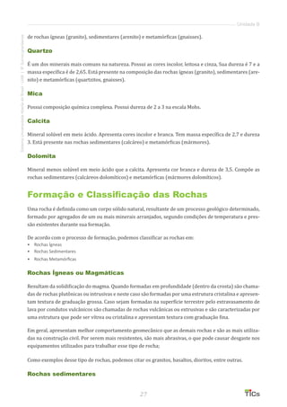 27
SistemaUniversidadeAbertadoBrasil-UAB|IFSul-rio-grandense
Unidade B
de rochas ígneas (granito), sedimentares (arenito) e metamórficas (gnaisses).
Quartzo
É um dos minerais mais comuns na natureza. Possui as cores incolor, leitosa e cinza, Sua dureza é 7 e a
massa específica é de 2,65. Está presente na composição das rochas ígneas (granito), sedimentares (are-
nito) e metamórficas (quartzitos, gnaisses).
Mica
Possui composição química complexa. Possui dureza de 2 a 3 na escala Mohs.
Calcita
Mineral solúvel em meio ácido. Apresenta cores incolor e branca. Tem massa específica de 2,7 e dureza
3. Está presente nas rochas sedimentares (calcáreo) e metamórficas (mármores).
Dolomita
Mineral menos solúvel em meio ácido que a calcita. Apresenta cor branca e dureza de 3,5. Compõe as
rochas sedimentares (calcáreos dolomíticos) e metamórficas (mármores dolomíticos).
Formação e Classificação das Rochas
Uma rocha é definida como um corpo sólido natural, resultante de um processo geológico determinado,
formado por agregados de um ou mais minerais arranjados, segundo condições de temperatura e pres-
são existentes durante sua formação.
De acordo com o processo de formação, podemos classificar as rochas em:
•	 Rochas Ígneas
•	 Rochas Sedimentares
•	 	Rochas Metamórficas
Rochas Ígneas ou Magmáticas
Resultam da solidificação do magma. Quando formadas em profundidade (dentro da crosta) são chama-
das de rochas plutônicas ou intrusivas e neste caso são formadas por uma estrutura cristalina e apresen-
tam textura de graduação grossa. Caso sejam formadas na superfície terrestre pelo extravasamento de
lava por condutos vulcânicos são chamadas de rochas vulcânicas ou extrusivas e são caracterizadas por
uma estrutura que pode ser vítrea ou cristalina e apresentam textura com graduação fina.
Em geral, apresentam melhor comportamento geomecânico que as demais rochas e são as mais utiliza-
das na construção civil. Por serem mais resistentes, são mais abrasivas, o que pode causar desgaste nos
equipamentos utilizados para trabalhar esse tipo de rocha;
Como exemplos desse tipo de rochas, podemos citar os granitos, basaltos, dioritos, entre outras.
Rochas sedimentares
 