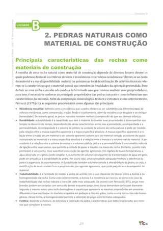 29
SistemaUniversidadeAbertadoBrasil-UAB|IFSul-rio-grandense
Unidade B
Principais características das rochas como
materiais de construção
A escolha de uma rocha natural como material de construção depende de diversos fatores dentre os
quais podemos destacar os critérios técnicos e econômicos. Os critérios econômicos referem-se ao custo
do material e a sua disponibilidade no local ou próximo ao local de utilização. Os critérios técnicos refe-
rem-se à caraterísticas que o material possui que atendem às finalidades da aplicação pretendida. Para
definir se uma rocha é ou não adequada a determinado uso, precisamos analisar suas propriedades e,
para isso, é necessário conhecer as principais propriedades das pedras naturais e como influenciam nas
caraterísticas do material. Além da composição mineralógica, textura e estrutura vistas anteriormente,
Petrucci (1975) cita as seguintes propriedades como algumas das principais:
•	 Resistência mecânica: definida como a resistência que a pedra oferece ao ser submetida aos diferentes tipos de
esforços mecânicos, como compressão, tração, flexão e cisalhamento, além da resistência ao desgaste e ao choque
(tenacidade). De maneira geral, as pedras naturais resistem melhor à compressão do que aos demais esforços.
•	 	Durabilidade: a durabilidade é a capacidade que tem o material de manter suas propriedades e desempenhar sua
função no decorrer do tempo, dependendo de várias características entre elas a porosidade, a compacidade e a
permeabilidade. A compacidade é o volume de sólidos na unidade de volume da rocha natural e pode ser medida
pela relação entre a massa específica aparente e a massa específica absoluta. A massa específica aparente é a re-
lação entre a massa de um material e seu volume aparente (volume real do material somado ao volume de vazios
incorporado ao material) e a massa específica absoluta é a relação entre a massa e o volume real do material. A po-
rosidade é a relação entre o volume de vazios e o volume total da pedra e a permeabilidade é uma medida indireta
da ligação entre esses vazios, que permite a entrada de gases e líquidos na massa de rocha. Portanto, quanto mais
permeável é uma rocha, mais suscetível está à ação de agentes agressivos. Em regiões de baixas temperaturas a
água absorvida pela pedra pode congelar e, o aumento de volume consequente da transformação de água em gelo,
pode ser prejudicial à durabilidade da pedra. Por outro lado, uma porosidade adequada melhora a aderência da
pedra à argamassa de assentamento. A durabilidade também está relacionada à alterabilidade da pedra, ou seja, a
modificação de suas caraterísticas e propriedades por agentes agressivos, que pode prejudicar o desempenho do
material.
•	 Trabalhabilidade: é a facilidade de moldar a pedra de acordo com o uso. Depende de fatores como a dureza e da
homogeneidade da rocha. Como visto anteriormente, a dureza é a resistência ao risco ou ao corte e no caso da
trabalhabilidade das rochas indicará o meio de corte mais adequado. De acordo com Petrucci (1975), peças mais
brandas podem ser cortadas com serras de dentes enquanto peças mais duras demandam corte com diamante.
Segundo o mesmo autor, uma rocha homogênea é aquela que apresenta as mesmas propriedades em amostras
diferentes e que ao choque do martelo se quebra em pedaços e não em grãos, como ocorre nas rochas não-homo-
gêneas. Dessa forma, a homogeneidade permite a obtenção de peças com formatos adequados.
•	 Estética: depende da textura, da estrutura e coloração da pedra, características que estão relacionadas aos mine-
rais que compõem a mesma.
UNIDADE
B
2. PEDRAS NATURAIS COMO
MATERIAL DE CONSTRUÇÃO
 