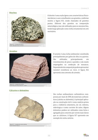31
SistemaUniversidadeAbertadoBrasil-UAB|IFSul-rio-grandense
Unidade B
Dioritos
O diorito é uma rocha ígnea com características físico-
mecânicas e usos semelhantes aos granitos, conforme
mostra a figura B.5, sendo chamados de granitos
pretos. Diferem dos granitos na composição
mineralógica, mas são utilizados para os mesmos fins,
tendo larga aplicação como rocha ornamental em arte
mortuária.
Arenitos
O arenito é uma rocha sedimentar constituída
principalmente por grãos de sílica ou quartzo.
São utilizados principalmente em
revestimentos de pisos e paredes e são muito
empregados na confecção de mosaicos.
Dependendodacomposiçãopodemapresentar
razoável resistência ao risco. A figura B.6
apresenta uma amostra de arenito.
Cálcarios e dolomitos
São rochas sedimentares carbonáticas com-
postas por mais de 50% de materiais carboná-
ticos (calcita ou dolomita). A principal aplica-
ção na construção civil é como matéria-prima
para a indústria cimenteira, de cal, vidreira,
siderúrgica e como corretor de solos. Alguns
dolomitos podem ser utilizados como brita e
agregado para concreto por serem mais duros
que os calcáreos. A figura B.7 apresenta um
exemplo de rocha calcária.
 