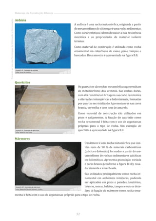 32
FomentoaoUsodasTecnologiasdaInformaçãoeComunicação
Materiais de Construção Básicos
Ardósia
A ardósia é uma rocha metamórfica, originada a partir
dometamorfismodosiltitoqueéumarochasedimentar.
Como características cabem destacar a boa resistência
mecânica e as propriedades de material isolante
térmico.
Como material de construção é utilizada como rocha
ornamental em coberturas de casas, pisos, tampos e
bancadas. Uma amostra é apresentada na figura B.8.
Quartzitos
Os quartzitos são rochas metamórficas que resultam
do metamorfismo dos arenitos. São rochas duras,
comaltaresistênciaàbritagemeaocorte,resistentes
a alterações intempéricas e hidrotermais, formadas
por quartzo recristalizado. Apresentam-se nas cores
branca, vermelha e com tons de amarelo.
Como material de construção são utilizados em
pisos e calçamentos. A fixação do quartzito como
rocha ornamental é feita com o uso de argamassas
próprias para o tipo de rocha. Um exemplo de
quartzito é apresentado na figura B.9.
Mármores
O mármore é uma rocha metamórfica que con-
tém mais de 50 % de minerais carbonáticos
(calcita e dolomita), formados a partir do me-
tamorfismo de rochas sedimentares calcíticas
ou dolomíticas. Apresenta granulação variada
e cores branca (conforme a figura B.10), rosa-
da, cinzenta e esverdeada.
São utilizados principalmente como rocha or-
namental em ambientes interiores, podendo
ser aplicados em pisos e paredes, lavatórios,
lareiras, mesas, balcões, tampos e outros deta-
lhes. A fixação do mármore como rocha orna-
mental é feita com o uso de argamassas próprias para o tipo de rocha.
 