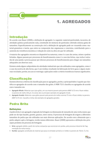 37
SistemaUniversidadeAbertadoBrasil-UAB|IFSul-rio-grandense
Unidade C
Introdução
De acordo com Bauer (2008), a definição de agregado é a seguinte: material particulado, incoesivo, de
atividade química praticamente nula, constituído de misturas de partículas cobrindo extensa gama de
tamanhos. Especificamente na construção civil a definição de agregado pode ser resumida como: ma-
terial granuloso e inerte, que entra na composição das argamassas e concretos, contribuindo para o
aumento da resistência mecânica e redução de custo na obra em que for utilizado.
A maioria dos agregados encontra-se disponível na natureza, como é o caso das areias, seixos e pedras
britadas. Alguns passam por processos de beneficiamento como é o caso das britas, cuja rocha é extra-
ída de uma jazida e precisa passar por divesos processos de beneficiamento para chegar aos tamanhos
adequados aos diversos usos.
Existem ainda alguns subprodutos de atividades industriais que são utilizados como agregados, como é
o caso da escória de alto-forno, que é um resíduo resultante da fabricação de ferro gusa e alguns mate-
riais reciclados, porém, seu uso se restringe a aplicações onde o critério resistência é menos significativo.
Classificação
Existem diversos critérios de classificação para os agregados, porém, o principal deles é aquele que clas-
sifica os agregados de acordo com o tamanho dos grãos. A NBR 7211 classifica os agregados de acordo
com o tamanho em:
•	 Agregado Míudo: Materiais que cujos grãos, em sua maioria passem pela peneira ABNT 4,75 mm e ficam retidos
na peneira de malha 150 μm. As areias são os principais exemplos de agregado míudo.
•	 Agregado Graúdo: Materiais cujos grãos passam pela peneira de malha nominal 75 mm e ficam retidos na peneira
ABNT 4,75 mm. Cascalho e britas são exemplos de agregados graúdos.
Pedra Brita
Definições
A pedra brita é um agregado originado da britagem ou diminuição de tamanho de uma rocha maior, que
pode ser do tipo basalto, granito, gnaisse, entre outras. O processo de britagem dá origem a diferentes
tamanhos de pedra que são utilizadas nas mais diversas aplicações. De acordo com a dimensão que a
pedra adquire após a britagem, recebe nomes diferentes. Bauer (2008) apresenta a definição dos prin-
cipais produtos do processo de britagem:
•	 Brita: agregado obtido a partir de rochas compactas que ocorreram em jazidas, pelo processo industrial de frag-
mentação da rocha maciça.
•	 Rachão: agregado constituído do material que passa no britador primário e é retido na peneira de 76mm. É a fra-
1. AGREGADOS
UNIDADE
C
 