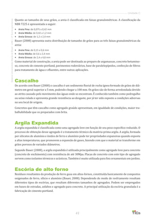 41
SistemaUniversidadeAbertadoBrasil-UAB|IFSul-rio-grandense
Unidade C
Quanto ao tamanho de seus grãos, a areia é classificada em faixas granulométricas. A classificação da
NBR 7225 é apresentada a seguir:
•	 Areia Fina: de 0,075 a 0,42 mm
•	 Areia Média: de 0,42 a 1,2 mm
•	 	Areia Grossa: de 1,2 a 2,4 mm
Bauer (2008) apresenta outra distribuição de tamanho de grãos para as três faixas granulométricas da
areia:
•	 Areia Fina: de 0,15 a 0,6 mm
•	 Areia Média: de 0,6 a 2,4 mm
•	 Areia Grossa: de 2,4 a 4,8 mm
Como material de construção, a areia pode ser destinada ao preparo de argamassas, concreto betumino-
so, concreto de cimento portland, pavimentos rodoviários, base de paralelepípedos, confecção de filtros
para tratamento de água e efluentes, entre outras aplicações.
Cascalho
De acordo com Bauer (2008) o cascalho é um sedimento fluvial de rocha ígnea formado de grãos de diâ-
metro em geral superior a 5 mm, podendo chegar a 100 mm. Os grãos são de forma arredondada devido
ao atrito causado pelo movimento das águas onde se encontram. É conhecido também como pedregulho
ou seixo rolado e apresenta grande resistência ao desgaste, por já ter sido exposto a condições adversas
no seu local de origem.
Concretos que têm cascalho como agregado graúdo apresentam, em igualdade de condições, maior tra-
balhabilidade que os preparados com brita.
Argila Expandida
A argila expandida é classificada como uma agregado leve em função de seu peso específico reduzido. O
processo de obtenção desse agregado é o tratamento térmico da matéria-prima argila. A argila, formada
por silicatos de alumínio e óxidos de ferro e alumínio pode ter propriedades expansivas quando exposta
a altas temperaturas, que promovem a expansão de gases, fazendo com que o material se transforme em
grãos porosos de variados diâmetros.
Segundo Bauer (2008), a argila expandida é utilizada principalmente como agregado leve para concreto
(concreto de enchimento) com resistência de até 30Mpa. Placas de concreto com este tipo de agregado
servem como isolantes térmicos e acústicos. Também é muito utilizada para fins ornamentais em jardins.
Escória de alto forno
Resíduos resultantes da produção de ferro gusa em altos-fornos, constituída basicamente de compostos
oxigenados de ferro, sílicio e alumínio (Bauer, 2008). Dependendo do modo de resfriamento resultam
diferentes tipos de escórias, que resultam diferentes tamanhos de agregados. Podem ser empregados
em bases de estradas, asfaltos e agregado para concreto. A principal utilização da escória granulada é a
fabricação de cimento portland.
 
