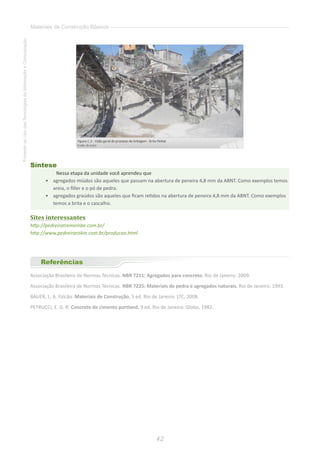 42
FomentoaoUsodasTecnologiasdaInformaçãoeComunicação
Materiais de Construção Básicos
Síntese
Nessa etapa da unidade você aprendeu que
•	 agregados miúdos são aqueles que passam na abertura de peneira 4,8 mm da ABNT. Como exemplos temos
areia, o filler e o pó de pedra.
•	 	agregados graúdos são aqueles que ficam retidos na abertura de peneira 4,8 mm da ABNT. Como exemplos
temos a brita e o cascalho.
Sites interessantes
http://pedreiratremembe.com.br/
http://www.pedreirarolim.com.br/producao.html
Referências
Associação Brasileira de Normas Técnicas. NBR 7211: Agregados para concreto. Rio de Janeiro: 2009.
Associação Brasileira de Normas Técnicas. NBR 7225: Materiais de pedra e agregados naturais. Rio de Janeiro: 1993.
BAUER, L. A. Falcão. Materiais de Construção. 5 ed. Rio de Janeiro: LTC, 2008.
PETRUCCI, E. G. R. Concreto de cimento portland. 9 ed. Rio de Janeiro: Globo, 1982.
 