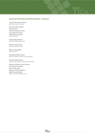 EQUIPE DE PRODUÇÃO DE MATERIAL DIDÁTICO – UAB/IFSUL
Lisiane Corrêa Gomes Silveira
GESTORA DA EQUIPE DE DESIGN
Denise Zarnottz Knabach
Felipe Rommel
Helena Guimarães de Faria
Lucas Quaresma Lopes
Tabata Afonso da Costa
EQUIPE DE DESIGN
Catiúcia Klug Schneider
GESTORA DE PRODUÇÃO DE VÍDEO
Gladimir Pinto da Silva
PRODUTOR DE ÁUDIO E VÍDEO
Marcus Freitas Neves
EDITOR DE VÍDEO
João Eliézer Ribeiro Schaun
GESTOR DO AMBIENTE VIRTUAL DE APRENDIZAGEM
Giovani Portelinha Maia
GESTOR DE MANUTENÇÃO E SISTEMA DA INFORMAÇÃO
Anderson Hubner da Costa Fonseca
Carlo Camani Schneider
Efrain Becker Bartz
Jeferson de Oliveira Oliveira
Mishell Ferreira Weber
EQUIPE DE PROGRAMAÇÃO PARA WEB
 