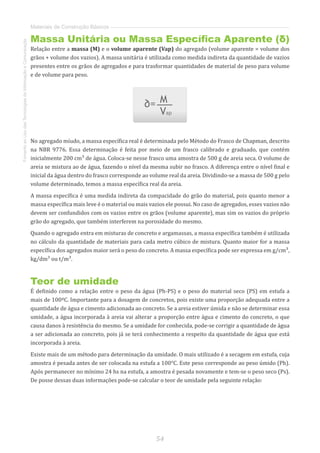 54
FomentoaoUsodasTecnologiasdaInformaçãoeComunicação
Materiais de Construção Básicos
Massa Unitária ou Massa Específica Aparente (δ)
Relação entre a massa (M) e o volume aparente (Vap) do agregado (volume aparente = volume dos
grãos + volume dos vazios). A massa unitária é utilizada como medida indireta da quantidade de vazios
presentes entre os grãos de agregados e para trasformar quantidades de material de peso para volume
e de volume para peso.
No agregado míudo, a massa específica real é determinada pelo Método do Frasco de Chapman, descrito
na NBR 9776. Essa determinação é feita por meio de um frasco calibrado e graduado, que contém
inicialmente 200 cm³ de água. Coloca-se nesse frasco uma amostra de 500 g de areia seca. O volume de
areia se mistura ao de água, fazendo o nível da mesma subir no frasco. A diferença entre o nível final e
inicial da água dentro do frasco corresponde ao volume real da areia. Dividindo-se a massa de 500 g pelo
volume determinado, temos a massa específica real da areia.
A massa específica é uma medida indireta da compacidade do grão do material, pois quanto menor a
massa específica mais leve é o material ou mais vazios ele possui. No caso de agregados, esses vazios não
devem ser confundidos com os vazios entre os grãos (volume aparente), mas sim os vazios do próprio
grão do agregado, que também interferem na porosidade do mesmo.
Quando o agregado entra em misturas de concreto e argamassas, a massa específica também é utilizada
no cálculo da quantidade de materiais para cada metro cúbico de mistura. Quanto maior for a massa
específica dos agregados maior será o peso do concreto. A massa específica pode ser expressa em g/cm³,
kg/dm³ ou t/m³.
Teor de umidade
É definido como a relação entre o peso da água (Ph-PS) e o peso do material seco (PS) em estufa a
mais de 100ºC. Importante para a dosagem de concretos, pois existe uma proporção adequada entre a
quantidade de água e cimento adicionada ao concreto. Se a areia estiver úmida e não se determinar essa
umidade, a água incorporada à areia vai alterar a proporção entre água e cimento do concreto, o que
causa danos à resistência do mesmo. Se a umidade for conhecida, pode-se corrigir a quantidade de água
a ser adicionada ao concreto, pois já se terá conhecimento a respeito da quantidade de água que está
incorporada à areia.
Existe mais de um método para determinação da umidade. O mais utilizado é a secagem em estufa, cuja
amostra é pesada antes de ser colocada na estufa a 100°C. Este peso corresponde ao peso úmido (Ph).
Após permanecer no mínimo 24 hs na estufa, a amostra é pesada novamente e tem-se o peso seco (Ps).
De posse dessas duas informações pode-se calcular o teor de umidade pela seguinte relação:
 