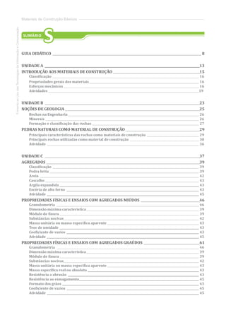 FomentoaoUsodasTecnologiasdaInformaçãoeComunicação
Materiais de Construção Básicos
SUMÁRIO
S
GUIA DIDÁTICO_________________________________________________________________________________________________ 8
UNIDADE A .....................................................................................................13
INTRODUÇÃO AOS MATERIAIS DE CONSTRUÇÃO_________________________________________________________15
Classificação_________________________________________________________________________________________________________ 16
Propriedades gerais dos materiais_______________________________________________________________________________ 16
Esforços mecânicos_________________________________________________________________________________________________ 16
Atividades ___________________________________________________________________________________________________________19
UNIDADE B _____________________________________________________________________________________________________23
NOÇÕES DE GEOLOGIA________________________________________________________________________________________25
Rochas na Engenharia______________________________________________________________________________________________ 26
Minerais______________________________________________________________________________________________________________ 26
Formação e classificação das rochas_____________________________________________________________________________ 27
PEDRAS NATURAIS COMO MATERIAL DE CONSTRUÇÃO_________________________________________________29
Principais características das rochas como materiais de construção______________________________________ 29
Principais rochas utilizadas como material de construção__________________________________________________ 30
Atividade_____________________________________________________________________________________________________________ 36
UNIDADE C _____________________________________________________________________________________________________37
AGREGADOS____________________________________________________________________________________________________39
Classificação_________________________________________________________________________________________________________ 39
Pedra brita___________________________________________________________________________________________________________ 39
Areia__________________________________________________________________________________________________________________ 42
Cascalho ______________________________________________________________________________________________________________ 43
Argila expandida____________________________________________________________________________________________________ 43
Escória de alto forno _______________________________________________________________________________________________ 43
Atividade_____________________________________________________________________________________________________________ 45
PROPRIEDADES FÍSICAS E ENSAIOS COM AGREGADOS MIÚDOS_______________________________________46
Granulometria ______________________________________________________________________________________________________ 46
Dimensão máxima característica_________________________________________________________________________________ 39
Módulo de finura____________________________________________________________________________________________________ 39
Substâncias nocivas_________________________________________________________________________________________________ 42
Massa unitária ou massa específica aparente __________________________________________________________________ 43
Teor de umidade____________________________________________________________________________________________________ 43
Coeficiente de vazios _______________________________________________________________________________________________ 43
Atividade_____________________________________________________________________________________________________________ 45
PROPRIEDADES FÍSICAS E ENSAIOS COM AGREGADOS GRAÚDOS_____________________________________61
Granulometria ______________________________________________________________________________________________________ 46
Dimensão máxima característica_________________________________________________________________________________ 39
Módulo de finura____________________________________________________________________________________________________ 39
Substâncias nocivas_________________________________________________________________________________________________ 42
Massa unitária ou massa específica aparente __________________________________________________________________ 43
Massa específica real ou absoluta________________________________________________________________________________ 43
Resistência a abrasão ______________________________________________________________________________________________ 43
Resistência ao esmagamento______________________________________________________________________________________ 45
Formato dos grãos __________________________________________________________________________________________________ 43
Coeficiente de vazios_______________________________________________________________________________________________ 45
Atividade_____________________________________________________________________________________________________________ 45
 