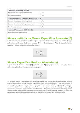 69
SistemaUniversidadeAbertadoBrasil-UAB|IFSul-rio-grandense
Unidade C
Materiais Carbonosos (ASTM)
Em concreto cuja aparência é importante 0,5%
Nos demais concretos 1,0%
Torrões de Argila e Partículas Friáveis (NBR 7218)
Em concretos cuja aparência é importante 1,0%
Em concreto submetido a desgaste superficial 2,0%
Nos demais concretos 3,0%
Material Pulverulento (NBR NM 46)
Porcentagem máxima permitida 1,0%
Massa unitária ou Massa Específica Aparente (δ)
É determinada da mesma forma e utilizada para as mesmas finalidades que a massa unitária do agre-
gado miúdo, sendo uma relação entre a massa (M) e o volume aparente (Vap) do agregado (volume
aparente = volume dos grãos + volume dos vazios).
Massa Específica Real ou Absoluta (γ)
Representa a relação entre a massa (M) e o volume real (V) do agregado, ou seja, a soma dos volumes
de todos os grãos. É calculada pela seguinte equação:
No agregado graúdo, a massa específica real é determinada pelo método descrito na NBR 9937. Essa de-
terminação é feita por meio da pesagem hidrostática de um cesto com agregado. É feita uma pesagem da
amostra de agregado fora da água e, após, o agregado é pesado submerso na água. Dentro da água, o peso
da amostra é menor em função da força de empuxo, que é igual ao peso do volume de água deslocado. O
volume de água deslocado é o volume das pedras submersas. Dessa forma, determinamos o volume real
do agregado. A massa específica por meio deste ensaio é determinada pela seguinte relação:
 