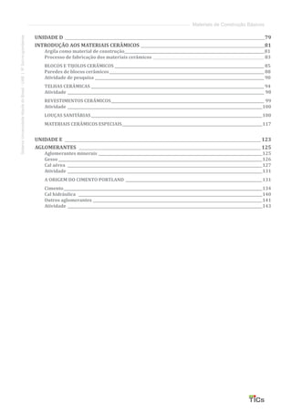 SistemaUniversidadeAbertadoBrasil-UAB|IFSul-rio-grandense
Materiais de Construção Básicos
UNIDADE D _____________________________________________________________________________________________________79
INTRODUÇÃO AOS MATERIAIS CERÂMICOS_______________________________________________________________81
Argila como material de construção_____________________________________________________________________________81
Processo de fabricação dos materiais cerâmicos______________________________________________________________ 83
BLOCOS E TIJOLOS CERÂMICOS___________________________________________________________________________________ 85
Paredes de blocos cerâmicos______________________________________________________________________________________ 88
Atividade de pesquisa______________________________________________________________________________________________ 90
TELHAS CERÂMICAS________________________________________________________________________________________________ 94
Atividade������������������������������������������������������������������������������������������������������������ 98
REVESTIMENTOS CERÂMICOS������������������������������������������������������������������������������������ 99
Atividade�����������������������������������������������������������������������������������������������������������100
LOUÇAS SANITÁRIAS����������������������������������������������������������������������������������������������100
MATERIAIS CERÂMICOS ESPECIAIS�����������������������������������������������������������������������������117
UNIDADE E ___________________________________________________________________________________________________123
AGLOMERANTES ____________________________________________________________________________________________125
Aglomerantes minerais������������������������������������������������������������������������������������������125
Gesso����������������������������������������������������������������������������������������������������������������126
Cal aérea �����������������������������������������������������������������������������������������������������������127
Atividade�����������������������������������������������������������������������������������������������������������131
A ORIGEM DO CIMENTO PORTLAND���������������������������������������������������������������������������131
Cimento�������������������������������������������������������������������������������������������������������������134
Cal hidráulica �����������������������������������������������������������������������������������������������������140
Outros aglomerantes ���������������������������������������������������������������������������������������������141
Atividade �����������������������������������������������������������������������������������������������������������143
 