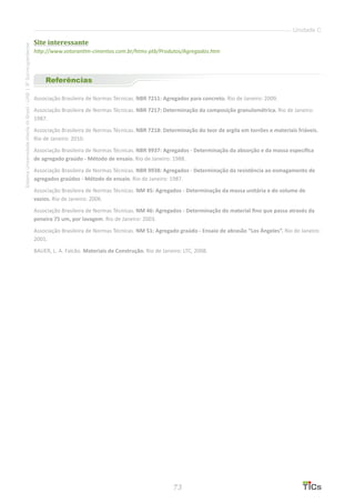 73
SistemaUniversidadeAbertadoBrasil-UAB|IFSul-rio-grandense
Unidade C
Site interessante
http://www.votorantim-cimentos.com.br/htms-ptb/Produtos/Agregados.htm
Referências
Associação Brasileira de Normas Técnicas. NBR 7211: Agregados para concreto. Rio de Janeiro: 2009.
Associação Brasileira de Normas Técnicas. NBR 7217: Determinação da composição granulométrica. Rio de Janeiro:
1987.
Associação Brasileira de Normas Técnicas. NBR 7218: Determinação do teor de argila em torrões e materiais friáveis.
Rio de Janeiro: 2010.
Associação Brasileira de Normas Técnicas. NBR 9937: Agregados - Determinação da absorção e da massa específica
de agregado graúdo - Método de ensaio. Rio de Janeiro: 1988.
Associação Brasileira de Normas Técnicas. NBR 9938: Agregados - Determinação da resistência ao esmagamento de
agregados graúdos - Método de ensaio. Rio de Janeiro: 1987.
Associação Brasileira de Normas Técnicas. NM 45: Agregados - Determinação da massa unitária e do volume de
vazios. Rio de Janeiro: 2006.
Associação Brasileira de Normas Técnicas. NM 46: Agregados - Determinação do material fino que passa através da
peneira 75 um, por lavagem. Rio de Janeiro: 2003.
Associação Brasileira de Normas Técnicas. NM 51: Agregado graúdo - Ensaio de abrasão “Los Ángeles”. Rio de Janeiro:
2001.
BAUER, L. A. Falcão. Materiais de Construção. Rio de Janeiro: LTC, 2008.
 