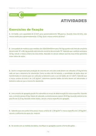 74
FomentoaoUsodasTecnologiasdaInformaçãoeComunicação
Materiais de Construção Básicos
Exercícios de fixação
1.	 Um balde, com capacidade de 12 dm³, pesa aproximadamente 780 gramas. Quando cheio de brita, este
mesmo balde pesa aproximadamente 17,9 kg. Qual a massa unitária da brita?
________________________________________________________________________________________________
________________________________________________________________________________________________
________________________________________________________________________________________________
2.	 Uma padiola de madeira cujas medidas são 350x350x450mm pesa 78,3 kg quando está cheia de uma brita
denominada “A” e 80,1 kg quando está cheia de uma brita denominada “B”. Sabendo que a padiola vazia pesa
3,8 kg, calcule a massa unitária das duas britas. Baseado no cálculo indique qual das duas britas apresenta
maior índice de vazios.
________________________________________________________________________________________________
________________________________________________________________________________________________
________________________________________________________________________________________________
3.	 Você é o responsável pela produção de concreto em uma obra onde devem ser utilizados 175 kg de brita
cada vez que a betoneria for abastecida. Como na obra não há balança, a quantidade de pedra deve ser
transformada em volume para ser colocada na betoneira com o uso de baldes de 11 l (dm³). Sabendo que
a massa unitária da brita é de 1,45 kg/dm³, determine quantos baldes de brita devem ser adicionados à
betoneira cada vez que a mesma for abastecida.
________________________________________________________________________________________________
________________________________________________________________________________________________
________________________________________________________________________________________________
4.	 Uma amostra de agregado graúdo foi submetida ao ensaio de determinação da massa específica. Quando
seca, a amostra pesava 20 kg. Depois de saturada, a amostra passou a pesar 20,92 kg e quando submersa seu
peso foi de 12,25 kg. Baseado nestes dados, calcule a massa específica do agregado.
________________________________________________________________________________________________
________________________________________________________________________________________________
________________________________________________________________________________________________
5.	 Sabendo que uma pedra brita possui massa unitária de 1,38 kg/dm³ e massa específica de 2,34 kg/dm³,
calcule o coeficiente de vazios do material
________________________________________________________________________________________________
________________________________________________________________________________________________
________________________________________________________________________________________________
6.	 De acordo com as medidas da tabela, classifique os agregados quanto à forma dos grãos:
UNIDADE
C
ATIVIDADES
 