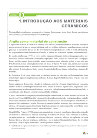 81
SistemaUniversidadeAbertadoBrasil-UAB|IFSul-rio-grandense
Unidade D
Nesta unidade, estudaremos os materiais cerâmicos. Atente para a importância desses materiais em
uma construção, quanto a sua resistência e utilização.
Argila como material de construção
A argila como material de construção começou a ser utilizada pela sua abundância, pelo custo reduzido e
por ser um material que, na presença de água, pode ser moldado facilmente, secando e endurecendo na
presença de calor. Além disso, o uso dos produtos cerâmicos produzidos a partir do cozimento das argi-
las surgiu da necessidade de um material similar às rochas, nos locais onde havia escassez das mesmas.
De acordo com Petrucci (1975) os povos assírios e caldeus utilizavam tijolos cerâmicos para obras mo-
numentais como os Palácios de Khorsabad e Sargão. Já na Pérsia, o tijolo era utilizado para casas popu-
lares e no Egito, apesar de as pirâmides serem construídas com a utilização pedras, os operários que
trabalharam nas suas construções moravam em casas de tijolos. Por outro lado, os romanos levaram
seus conhecimentos sobre os produtos cerâmicos a várias partes do mundo e os árabes deixaram exem-
plos notáveis de aplicação dos tijolos como a Mesquita de Córdova, a Giralda em Sevilha e a Alcazaba de
Granada.
Há Estados no Brasil, como o Acre, onde os tijolos cerâmicos são utilizados em algumas cidades como
material para a pavimentação de ruas, em função da pouca disponibilidade de rochas próprias para esse
fim na região.
Com o surgimento do concreto, a função do tijolo como material estrutural foi parcialmente esquecida,
sendo o material utilizado principalmente com a função de vedação. Apesar disso, os produtos cerâ-
micos continuam sendo muito utilizados na construção civil pela sua razoável resistência mecânica e
durabilidade, além do custo acessível e das qualidades estéticas.
A argila é um material composto principalmente por compostos de silicatos e alumina hidratados. De
acordo com Petrucci (1975) as diferentes espécies de argilas, consideradas como puras, são na verdade
misturas de diferentes hidrossilicatos de alumínio, denominados de materiais argilosos. Os materiais ar-
gilosos se diferenciam entre si pelas diferentes proporções de sílica, alumina e água em sua composição,
além da estrutura molecular diferenciada. Os principais materiais argilosos que têm importância como
material de construção são a caulinita, a montmorilonita e a ilita.
Silva (1985) e Petrucci (1975) apresentam as principais formas de classificação das argilas, segundo
os critérios de estrutura dos minerais e emprego do material. De acordo com a estrutura do material,
as argilas podem ser classificadas em: estrutura laminar e estrutura foliácela. As argilas de estrutura
laminar têm seus minerais arranjados em lâminas e são as argilas utilizadas na fabricação dos produtos
cerâmicos. Entre as argilas de estrutura laminar podemos destacar :
•	 Caolinita: são as argilas consideradas mais puras. Utilizadas na fabricação de porcelanas, materiais refratários e em
cerâmicas sanitárias.
UNIDADE
D
1.INTRODUÇÃO AOS MATERIAIS
CERÂMICOS
 