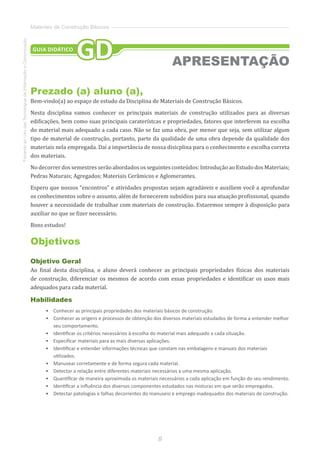 8
FomentoaoUsodasTecnologiasdaInformaçãoeComunicação
Materiais de Construção Básicos
Prezado (a) aluno (a),
Bem-vindo(a) ao espaço de estudo da Disciplina de Materiais de Construção Básicos.
Nesta disciplina vamos conhecer os principais materiais de construção utilizados para as diversas
edificações, bem como suas principais caraterístcas e propriedades, fatores que interferem na escolha
do material mais adequado a cada caso. Não se faz uma obra, por menor que seja, sem utilizar algum
tipo de material de construção, portanto, parte da qualidade de uma obra depende da qualidade dos
materiais nela empregada. Daí a importância de nossa disicplina para o conhecimento e escolha correta
dos materiais.
No decorrer dos semestres serão abordados os seguintes conteúdos: Introdução ao Estudo dos Materiais;
Pedras Naturais; Agregados; Materiais Cerâmicos e Aglomerantes.
Espero que nossos “encontros” e atividades propostas sejam agradáveis e auxiliem você a aprofundar
os conhecimentos sobre o assunto, além de fornecerem subsídios para sua atuação profissional, quando
houver a necessidade de trabalhar com materiais de construção. Estaremos sempre à disposição para
auxiliar no que se fizer necessário.
Bons estudos!
Objetivos
Objetivo Geral
Ao final desta disciplina, o aluno deverá conhecer as principais propriedades físicas dos materiais
de construção, diferenciar os mesmos de acordo com essas propriedades e identificar os usos mais
adequados para cada material.
Habilidades
•	 Conhecer as principais propriedades dos materiais básicos de construção.
•	 	Conhecer as origens e processos de obtenção dos diversos materiais estudados de forma a entender melhor
seu comportamento.
•	 	Identificar os critérios necessários à escolha do material mais adequado a cada situação.
•	 	Especificar materiais para as mais diversas aplicações.
•	 	Identificar e entender informações técnicas que constam nas embalagens e manuais dos materiais
utilizados.
•	 	Manusear corretamente e de forma segura cada material.
•	 	Detectar a relação entre diferentes materiais necessários a uma mesma aplicação.
•	 	Quantificar de maneira aproximada os materiais necessários a cada aplicação em função do seu rendimento.
•	 	Identificar a influência dos diversos componentes estudados nas misturas em que serão empregados.
•	 	Detectar patologias e falhas decorrentes do manuseio e emprego inadequados dos materiais de construção.
APRESENTAÇÃO
GUIA DIDÁTICO
GD
 