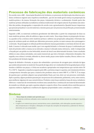 83
SistemaUniversidadeAbertadoBrasil-UAB|IFSul-rio-grandense
Unidade D
Processo de fabricação dos materiais cerâmicos
De acordo com a ABC - Associação Brasileira de Cerâmica, os processos de fabricação dos diversos pro-
dutos cerâmicos seguem uma sequência semelhante , que de um modo geral começa na preparação da
matéria-prima e da massa, formação das peças, tratamento térmico e acabamento. Grande parte das
matérias-primas utilizadas na indústria cerâmica tradicional é de origem natural. Os produtos são extra-
ídos das jazidas, desagregados e separados de acordo com a granulometria. Quando houver impurezas
que possam prejudicar o uso do material, o mesmo passa por um processo de purificação, já mencionado
anteriormente.
Segundo a ABC, os materiais cerâmicos geralmente são fabricados a partir da composição de duas ou
mais matérias-primas, além de aditivos e água ou outro meio. Essa etapa chama-se preparação da mas-
sa, quando se faz a mistura entre matérias-primas e aditivos nas proporções adequadas. O formato das
peças de cerâmica pode ser obtido por diferentes processos, porém, os mais comuns são a prensagem e
a extrusão. Na prensagem se utilizam preferencialmente massas granuladas e com baixo de teor de umi-
dade. A massa é colocada num molde, que é em seguida fechado e o formato da peça é conformado por
meio de pressão sobre a massa. Ja na extrusão a massa é colocada numa extrusora, onde é compactada
e forçada por um pistão ou eixo helicoidal, através de bocal com determinado formato. Como resultado
obtém-se uma coluna extrudada, com seção transversal, que tem o formato e dimensões desejados. Em
seguida, essa coluna é cortada, obtendo-se, desse modo, peças como tijolos vazados, blocos, tubos e ou-
tros produtos de formato regular.
Depois de definido o formato, as peças são submetidas a processos de secagem para retirada da água
que ainda está presente no material. Essa perda de água deve ser conduzida de forma gradual para evitar
tensões e defeitos nas peças, e é feita em secadores apropriados em temperaturas que variam entre 50
ºC e 150 ºC. Seguindo a sequência exposta pela ABC, a próxima etapa é a queima, um tratamento térmico
a temperaturas elevadas que para a maioria dos produtos situa-se entre 800 ºC a 1700 ºC. É na etapa
de queima que o produto adquire suas propriedades finais, por isso, deve ser um processo controlado.
Após a queima, alguns produtos passam por um processo de acabamento, polimento, corte, entre outros,
para melhorar algumas de suas características. Produtos como louça sanitária, louça de mesa, isoladores
elétricos e materiais de revestimento recebem uma camada fina e contínua de um material denominado
de esmalte ou vidrado, que após a queima adquire o aspecto vítreo. Essa camada vítrea contribui para os
aspectos estéticos, higiênicos e melhoria de algumas propriedades como a mecânica e a elétrica.
Síntese
Nessa etapa da unidade você aprendeu que:
•	 Os materiais cerâmicos utilizados como materiais de construção são obtidos através da moldagem e queima
da argila.
•	 A argila é um material que possui características como a plasticidade, sofre alterações quando exposta a
altas temperaturas e retrações e dilatações em função das variações de temperatura, podendo ter diversos
elementos em sua composição.t
 