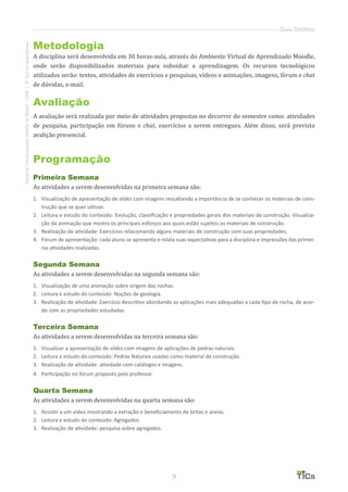 9
SistemaUniversidadeAbertadoBrasil-UAB|IFSul-rio-grandense
Guia Didático
Metodologia
A disciplina será desenvolvida em 30 horas-aula, através do Ambiente Virtual de Aprendizado Moodle,
onde serão disponibilizados materiais para subsidiar a aprendizagem. Os recursos tecnológicos
utilizados serão: textos, atividades de exercícios e pesquisas, vídeos e animações, imagens, fórum e chat
de dúvidas, e-mail.
Avaliação
A avaliação será realizada por meio de atividades propostas no decorrer do semestre como: atividades
de pesquisa, participação em fóruns e chat, exercícios a serem entregues. Além disso, será prevista
avalição presencial.
Programação
Primeira Semana
As atividades a serem desenvolvidas na primeira semana são:
1.	 	Visualização de apresentação de slides com imagens ressaltando a importância de se conhecer os materiais de cons-
trução que se quer utilizar.
2.	 	Leitura e estudo do conteúdo: Evolução, classificação e propriedades gerais dos materiais de construção. Visualiza-
ção da animação que mostra os principais esforços aos quais estão sujeitos os materiais de construção.
3.	 	Realização de atividade: Exercícios relacionando alguns materiais de construção com suas propriedades.
4.	 	Fórum de apresentação: cada aluno se apresenta e relata suas expectativas para a disciplina e impressões das primei-
ras atividades realizadas.
Segunda Semana
As atividades a serem desenvolvidas na segunda semana são:
1.	 	Visualização de uma animação sobre origem das rochas.
2.	 	Leitura e estudo do conteúdo: Noções de geologia.
3.	 	Realização de atividade: Exercício descritivo abordando as aplicações mais adequadas a cada tipo de rocha, de acor-
do com as propriedades estudadas.
Terceira Semana
As atividades a serem desenvolvidas na terceira semana são:
1.	 	Visualizar a apresentação de slides com imagens de aplicações de pedras naturais.
2.	 	Leitura e estudo do conteúdo: Pedras Naturais usadas como material de construção.
3.	 	Realização de atividade: atividade com catálogos e imagens.
4.	 	Participação no fórum proposto pelo professor.
Quarta Semana
As atividades a serem desenvolvidas na quarta semana são:
1.	 	Assistir a um vídeo mostrando a extração e beneficiamento de britas e areias.
2.	 	Leitura e estudo do conteúdo: Agregados.
3.	 	Realização de atividade: pesquisa sobre agregados.
 