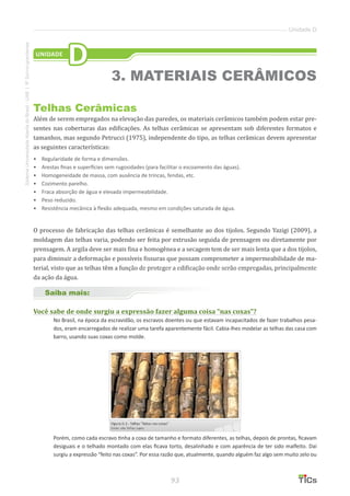 93
SistemaUniversidadeAbertadoBrasil-UAB|IFSul-rio-grandense
Unidade D
Telhas Cerâmicas
Além de serem empregados na elevação das paredes, os materiais cerâmicos também podem estar pre-
sentes nas coberturas das edificações. As telhas cerâmicas se apresentam sob diferentes formatos e
tamanhos, mas segundo Petrucci (1975), independente do tipo, as telhas cerâmicas devem apresentar
as seguintes características:
•	 Regularidade de forma e dimensões.
•	 Arestas finas e superfícies sem rugosidades (para facilitar o escoamento das águas).
•	 Homogeneidade de massa, com ausência de trincas, fendas, etc.
•	 Cozimento parelho.
•	 Fraca absorção de água e elevada impermeabilidade.
•	 Peso reduzido.
•	 Resistência mecânica à flexão adequada, mesmo em condições saturada de água.
O processo de fabricação das telhas cerâmicas é semelhante ao dos tijolos. Segundo Yazigi (2009), a
moldagem das telhas varia, podendo ser feita por extrusão seguida de prensagem ou diretamente por
prensagem. A argila deve ser mais fina e homogênea e a secagem tem de ser mais lenta que a dos tijolos,
para diminuir a deformação e possíveis fissuras que possam comprometer a impermeabilidade de ma-
terial, visto que as telhas têm a função de proteger a edificação onde serão empregadas, principalmente
da ação da água.
Saiba mais:
Você sabe de onde surgiu a expressão fazer alguma coisa “nas coxas”?
No Brasil, na época da escravidão, os escravos doentes ou que estavam incapacitados de fazer trabalhos pesa-
dos, eram encarregados de realizar uma tarefa aparentemente fácil. Cabia-lhes modelar as telhas das casa com
barro, usando suas coxas como molde.
Porém, como cada escravo tinha a coxa de tamanho e formato diferentes, as telhas, depois de prontas, ficavam
desiguais e o telhado montado com elas ficava torto, desalinhado e com aparência de ter sido malfeito. Daí
surgiu a expressão “feito nas coxas”. Por essa razão que, atualmente, quando alguém faz algo sem muito zelo ou
UNIDADE
D
3. MATERIAIS CERÂMICOS
 