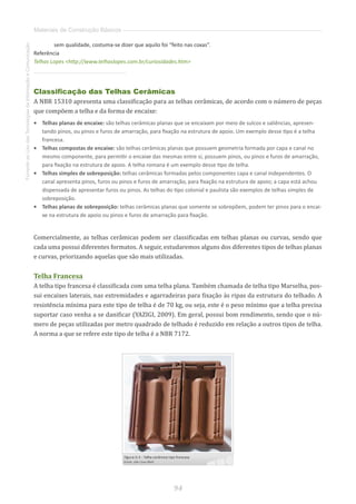 94
FomentoaoUsodasTecnologiasdaInformaçãoeComunicação
Materiais de Construção Básicos
sem qualidade, costuma-se dizer que aquilo foi “feito nas coxas”.
Referência
Telhas Lopes http://www.telhaslopes.com.br/curiosidades.htm
Classificação das Telhas Cerâmicas
A NBR 15310 apresenta uma classificação para as telhas cerâmicas, de acordo com o número de peças
que compõem a telha e da forma de encaixe:
•	 Telhas planas de encaixe: são telhas cerâmicas planas que se encaixam por meio de sulcos e saliências, apresen-
tando pinos, ou pinos e furos de amarração, para fixação na estrutura de apoio. Um exemplo desse tipo é a telha
francesa.
•	 Telhas compostas de encaixe: são telhas cerâmicas planas que possuem geometria formada por capa e canal no
mesmo componente, para permitir o encaixe das mesmas entre si, possuem pinos, ou pinos e furos de amarração,
para fixação na estrutura de apoio. A telha romana é um exemplo desse tipo de telha.
•	 Telhas simples de sobreposição: telhas cerâmicas formadas pelos componentes capa e canal independentes. O
canal apresenta pinos, furos ou pinos e furos de amarração, para fixação na estrutura de apoio; a capa está achou
dispensada de apresentar furos ou pinos. As telhas do tipo colonial e paulista são exemplos de telhas simples de
sobreposição.
•	 Telhas planas de sobreposição: telhas cerâmicas planas que somente se sobrepõem, podem ter pinos para o encai-
xe na estrutura de apoio ou pinos e furos de amarração para fixação.
Comercialmente, as telhas cerâmicas podem ser classificadas em telhas planas ou curvas, sendo que
cada uma possui diferentes formatos. A seguir, estudaremos alguns dos diferentes tipos de telhas planas
e curvas, priorizando aquelas que são mais utilizadas.
Telha Francesa
A telha tipo francesa é classificada com uma telha plana. Também chamada de telha tipo Marselha, pos-
sui encaixes laterais, nas extremidades e agarradeiras para fixação às ripas da estrutura do telhado. A
resistência mínima para este tipo de telha é de 70 kg, ou seja, este é o peso mínimo que a telha precisa
suportar caso venha a se danificar (YAZIGI, 2009). Em geral, possui bom rendimento, sendo que o nú-
mero de peças utilizadas por metro quadrado de telhado é reduzido em relação a outros tipos de telha.
A norma a que se refere este tipo de telha é a NBR 7172.
 