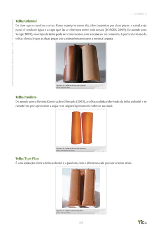 95
SistemaUniversidadeAbertadoBrasil-UAB|IFSul-rio-grandense
Unidade D
Telha Colonial
Do tipo capa e canal ou curvas. Como o próprio nome diz, são compostas por duas peças: o canal, cujo
papel é conduzir água e a capa que faz a cobertura entre dois canais (BORGES, 2009). De acordo com
Yazigi (2009), esse tipo de telha pode ser com encaixe, sem encaixe ou de cumeeira. A particularidade da
telha colonial é que as duas peças que a compõem possuem a mesma largura.
Telha Paulista
De acordo com a Revista Construção e Mercado (2003), a telha paulista é derivada da telha colonial e se
caracteriza por apresentar a capa com largura ligeiramente inferior ao canal.
Telha Tipo Plan
É uma variação entre a telha colonial e a paulista, com o diferencial de possuir arestas retas.
 